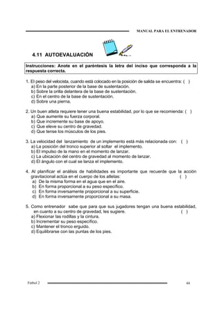MANUAL PARA EL ENTRENADOR
44Fútbol 2
4.11 AUTOEVALUACIÓN
Instrucciones: Anote en el paréntesis la letra del inciso que corresponda a la
respuesta correcta.
1. El peso del velocista, cuando está colocado en la posición de salida se encuentra: ( )
a) En la parte posterior de la base de sustentación.
b) Sobre la orilla delantera de la base de sustentación.
c) En el centro de la base de sustentación.
d) Sobre una pierna.
2. Un buen atleta requiere tener una buena estabilidad, por lo que se recomienda: ( )
a) Que aumente su fuerza corporal.
b) Que incremente su base de apoyo.
c) Que eleve su centro de gravedad.
d) Que tense los músculos de los pies.
3. La velocidad del lanzamiento de un implemento está más relacionada con: ( )
a) La posición del tronco superior al soltar el implemento.
b) El impulso de la mano en el momento de lanzar.
c) La ubicación del centro de gravedad al momento de lanzar.
d) El ángulo con el cual se lanza el implemento.
4. Al planificar el análisis de habilidades es importante que recuerde que la acción
gravitacional actúa en el cuerpo de los atletas: ( )
a) De la misma forma en el agua que en el aire.
b) En forma proporcional a su peso específico.
c) En forma inversamente proporcional a su superficie.
d) En forma inversamente proporcional a su masa.
5. Como entrenador sabe que para que sus jugadores tengan una buena estabilidad,
en cuanto a su centro de gravedad, les sugiere. ( )
a) Flexionar las rodillas y la cintura.
b) Incrementar su peso específico.
c) Mantener el tronco erguido.
d) Equilibrarse con las puntas de los pies.
 