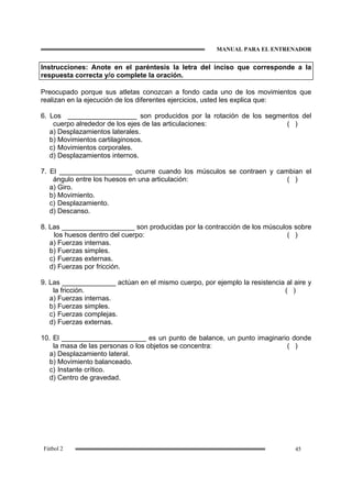 MANUAL PARA EL ENTRENADOR
45Fútbol 2
Instrucciones: Anote en el paréntesis la letra del inciso que corresponde a la
respuesta correcta y/o complete la oración.
Preocupado porque sus atletas conozcan a fondo cada uno de los movimientos que
realizan en la ejecución de los diferentes ejercicios, usted les explica que:
6. Los __________________ son producidos por la rotación de los segmentos del
cuerpo alrededor de los ejes de las articulaciones: ( )
a) Desplazamientos laterales.
b) Movimientos cartilaginosos.
c) Movimientos corporales.
d) Desplazamientos internos.
7. El ___________________ ocurre cuando los músculos se contraen y cambian el
ángulo entre los huesos en una articulación: ( )
a) Giro.
b) Movimiento.
c) Desplazamiento.
d) Descanso.
8. Las ___________________ son producidas por la contracción de los músculos sobre
los huesos dentro del cuerpo: ( )
a) Fuerzas internas.
b) Fuerzas simples.
c) Fuerzas externas.
d) Fuerzas por fricción.
9. Las ______________ actúan en el mismo cuerpo, por ejemplo la resistencia al aire y
la fricción. ( )
a) Fuerzas internas.
b) Fuerzas simples.
c) Fuerzas complejas.
d) Fuerzas externas.
10. El ______________________ es un punto de balance, un punto imaginario donde
la masa de las personas o los objetos se concentra: ( )
a) Desplazamiento lateral.
b) Movimiento balanceado.
c) Instante crítico.
d) Centro de gravedad.
 