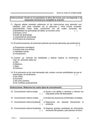MANUAL PARA EL ENTRENADOR
46Fútbol 2
Instrucciones: Anote en el paréntesis la letra del inciso que corresponde a la
respuesta correcta y/o complete la oración.
11. Algunos atletas necesitan solamente oír las instrucciones para aprender una
habilidad, pero otros necesitan ver su ejecución y otros incluso necesitan
experimentarla. Todas estas condiciones con las cuales aumentan las
probabilidades de aprendizaje del atleta, se conocen como: ( )
a) Ensayo y error.
b) Estilo de aprendizaje.
c) Capacidad de aprendizaje.
d) Principios de enseñanza.
12. El control emocional y el control de la atención son los dos elementos que conforman la:
( )
a) Preparación psicológica.
b) Actitud ante una derrota.
c) Habilidad mental.
d) Visualización.
13. Cuando ya dominan las habilidades y desean mejorar su rendimiento, el
nivel de activación debe ser: ( )
a) Alto.
b) Mediano.
c) Bajo.
d) Continuo.
14. Si la activación es de nivel demasiado alto, existen muchas posibilidades de que el
aprendizaje y el rendimiento: ( )
a) Se inhiba.
b) Aumente.
c) No sufra cambios.
d) Se modifique gradualmente.
Instrucciones: Relacione los cuatro tipos de concentración:
15. Concentración interna amplia
( )
a) Ayuda a los atletas a calmarse y reforzar sus
respuestas antes del desempeño.
16. Concentración externa amplia
( )
b) Evalúa las situaciones ambientales complejas.
17. Concentración interna focalizada
( )
c) Reacciones (en especial físicamente) al
ambiente.
18. Concentración externa focalizada
( )
d) Organiza grandes cantidades de información,
recuerdos del pasado y para planear el futuro.
 