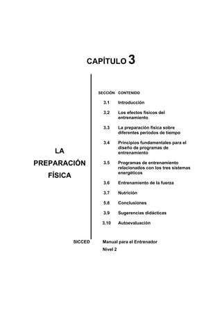 CAPÍTULO 3
LA
PREPARACIÓN
FÍSICA
SECCIÓN
3.1
3.2
3.3
3.4
3.5
3.6
3.7
5.8
3.9
3.10
CONTENIDO
Introducción
Los efectos físicos del
entrenamiento
La preparación física sobre
diferentes periodos de tiempo
Principios fundamentales para el
diseño de programas de
entrenamiento
Programas de entrenamiento
relacionados con los tres sistemas
energéticos
Entrenamiento de la fuerza
Nutrición
Conclusiones
Sugerencias didácticas
Autoevaluación
SICCED Manual para el Entrenador
Nivel 2
 