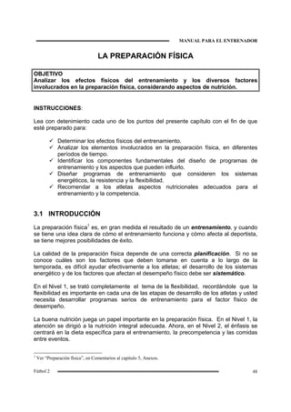 MANUAL PARA EL ENTRENADOR
48Fútbol 2
LA PREPARACIÓN FÍSICA
OBJETIVO
Analizar los efectos físicos del entrenamiento y los diversos factores
involucrados en la preparación física, considerando aspectos de nutrición.
INSTRUCCIONES:
Lea con detenimiento cada uno de los puntos del presente capítulo con el fin de que
esté preparado para:
Determinar los efectos físicos del entrenamiento.
Analizar los elementos involucrados en la preparación física, en diferentes
períodos de tiempo.
Identificar los componentes fundamentales del diseño de programas de
entrenamiento y los aspectos que pueden influirlo.
Diseñar programas de entrenamiento que consideren los sistemas
energéticos, la resistencia y la flexibilidad.
Recomendar a los atletas aspectos nutricionales adecuados para el
entrenamiento y la competencia.
3.1 INTRODUCCIÓN
La preparación física1
es, en gran medida el resultado de un entrenamiento, y cuando
se tiene una idea clara de cómo el entrenamiento funciona y cómo afecta al deportista,
se tiene mejores posibilidades de éxito.
La calidad de la preparación física depende de una correcta planificación. Si no se
conoce cuáles son los factores que deben tomarse en cuenta a lo largo de la
temporada, es difícil ayudar efectivamente a los atletas; el desarrollo de los sistemas
energético y de los factores que afectan el desempeño físico debe ser sistemático.
En el Nivel 1, se trató completamente el tema de la flexibilidad, recordándole que la
flexibilidad es importante en cada una de las etapas de desarrollo de los atletas y usted
necesita desarrollar programas serios de entrenamiento para el factor físico de
desempeño.
La buena nutrición juega un papel importante en la preparación física. En el Nivel 1, la
atención se dirigió a la nutrición integral adecuada. Ahora, en el Nivel 2, el énfasis se
centrará en la dieta específica para el entrenamiento, la precompetencia y las comidas
entre eventos.
1
Ver “Preparación física”, en Comentarios al capítulo 5, Anexos.
 