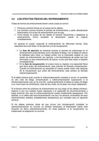 MANUAL PARA EL ENTRENADOR
49Fútbol 2
3.2 LOS EFECTOS FÍSICOS DEL ENTRENAMIENTO
Todas las formas de entrenamiento tienen varias cosas en común:
Producen cambios físicos en el cuerpo de los atletas.
Los cambios ocurren durante el periodo de entrenamiento y están directamente
relacionados con el tipo de entrenamiento que se siga.
Toma tiempo al cuerpo de los atletas el cambiar físicamente y adaptarse al
entrenamiento. Como resultado el desempeño puede no mejorar
inmediatamente.
En general el cuerpo responde al entrenamiento de diferentes formas. Esta
respuesta tiene dos fases: la de ejercicio y la de recuperación.
La fase de ejercicio se presenta durante el periodo de sobrecarga en el
entrenamiento produciéndose como resultado la fatiga. Con la fatiga se reduce
la habilidad para hacer un trabajo similar con la intensidad exigida en una
sesión de entrenamiento; por ejemplo, a los levantadores de pesas que han
terminado un duro entrenamiento de fuerza, no les será fácil volver a repetirlo
inmediatamente.
En la fase de recuperación, el cuerpo inicia su regreso a la capacidad física
que tenía antes del entrenamiento; esta reacción es llamada compensación.
Cuando el entrenamiento es apropiado el cuerpo puede hacer más después
de la recuperación que antes del entrenamiento; este cambio es llamado
sobrecompensación.
Si el atleta entrena justo cuando la sobrecompensación empieza a ocurrir, el resultado
es otro ciclo de fatiga, compensación y sobrecompensación superpuesto a la
sobrecompensación que ya ha ocurrido, consecuentemente el atleta es capaz de llegar
a un nivel mayor de rendimiento; visto de otro modo, se ha dado una mayor adaptación.
Si el tiempo entre las prácticas de entrenamiento es muy largo (si los atletas entrenan,
esperan a que sus cuerpos hayan regresado a la capacidad de pre-entrenamiento y
luego entrenan otra vez) la sobrecompensación puede simplemente desaparecer. Por
ejemplo, si un atleta sólo hace levantamiento una vez a la semana, el beneficio de esos
entrenamientos aislados probablemente desaparezca por completo para la siguiente
semana.
Si los atletas entrenan antes de que ocurra una compensación completa, la
sobrecompensación no ocurrirá, se sentirán exhaustos, el desempeño caerá; esta
situación se llama sobreentrenamiento. En otras palabras, si la recuperación es
inadecuada, la adaptación no ocurrirá.
 