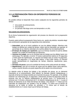 MANUAL PARA EL ENTRENADOR
50Fútbol 2
3.3 LA PREPARACIÓN FÍSICA EN DIFERENTES PERIODOS DE
TIEMPO
Es posible enfocar el desarrollo físico sobre cualquiera de los siguientes periodos de
tiempo:
Una sesión de entrenamiento.
Una semana.
Un periodo más largo como una temporada o un año.
Una sesión de entrenamiento.
Es la forma fundamental de organización del proceso de dirección de la preparación
deportiva.
Cuando usted enfoca la preparación física hacia una sesión de práctica, necesita elegir
una combinación apropiada de los siguientes cinco elementos:
⇐ Intensidad, que es el nivel cualitativo en que los atletas trabajan. Mientras más
trabajo se efectúe por unidad de tiempo, mayor será la intensidad, por ejemplo, el
porcentaje de su máxima velocidad a la cual los atletas han de desempeñarse.
⇐ El tiempo de trabajo por repetición, que es el tiempo durante el cual los atletas
trabajan con niveles de sobrecarga sin descanso.
⇐ Volumen de trabajo, que es la cantidad total de trabajo que los atletas hacen con
sobrecarga. Por ejemplo, si corren 10 veces cuatrocientos metros en 75 segundos
y trotan entre las repeticiones, su volumen de trabajo será 10 veces 75 segundos,
o sea, 750 segundos o 10 veces 400 metros, o sea 4,000 metros. El volumen
puede representarse en magnitudes de: tiempo, distancia, repeticiones, peso,
etcétera.
⇐ Periodos de pausa, que es la cantidad de tiempo entre cada periodo de trabajo.
⇐ Repeticiones, que son el número de veces que los atletas hacen cierto ejercicio,
rutina o evento durante una parte específica de la sesión de entrenamiento.
La relación entre el tiempo de trabajo y los periodos de pausa, es un elemento
importante en el entrenamiento. Esta relación es llamada relación trabajo/pausa, y
equivale al tiempo de trabajo dividido por el periodo de pausa. Por ejemplo, si los atletas
entrenan con sobrecarga por 10 segundos y descansan durante 50 segundos antes de
entrenar otra vez, la relación trabajo/pausa se escribe como 1:5; similarmente si
entrenan por 4 minutos y descansan por 2, la relación trabajo/pausa es de 1: ½ pues el
tiempo de descanso es la mitad del tiempo de trabajo. Una relación 1:1 indica que los
intervalos de preparación son iguales a los de trabajo; 1:2 indica que el tiempo de
descanso es el doble al tiempo de actividad y 1:3 indica que el tiempo de
restablecimiento es 3 veces mayor que el tiempo de trabajo.
 