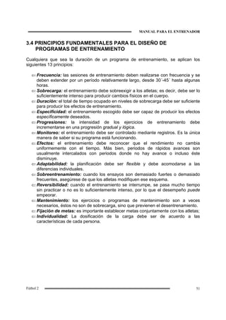 MANUAL PARA EL ENTRENADOR
51Fútbol 2
3.4 PRINCIPIOS FUNDAMENTALES PARA EL DISEÑO DE
PROGRAMAS DE ENTRENAMIENTO
Cualquiera que sea la duración de un programa de entrenamiento, se aplican los
siguientes 13 principios:
⇐ Frecuencia: las sesiones de entrenamiento deben realizarse con frecuencia y se
deben extender por un período relativamente largo, desde 30´-45´ hasta algunas
horas.
⇐ Sobrecarga: el entrenamiento debe sobreexigir a los atletas; es decir, debe ser lo
suficientemente intenso para producir cambios físicos en el cuerpo.
⇐ Duración: el total de tiempo ocupado en niveles de sobrecarga debe ser suficiente
para producir los efectos de entrenamiento.
⇐ Especificidad: el entrenamiento escogido debe ser capaz de producir los efectos
específicamente deseados.
⇐ Progresiones: la intensidad de los ejercicios de entrenamiento debe
incrementarse en una progresión gradual y lógica.
⇐ Monitoreo: el entrenamiento debe ser controlado mediante registros. Es la única
manera de saber si su programa está funcionando.
⇐ Efectos: el entrenamiento debe reconocer que el rendimiento no cambia
uniformemente con el tiempo. Más bien, periodos de rápidos avances son
usualmente intercalados con periodos donde no hay avance o incluso éste
disminuye.
⇐ Adaptabilidad: la planificación debe ser flexible y debe acomodarse a las
diferencias individuales.
⇐ Sobreentrenamiento: cuando los ensayos son demasiado fuertes o demasiado
frecuentes, asegúrese de que los atletas modifiquen ese esquema.
⇐ Reversibilidad: cuando el entrenamiento se interrumpe, se pasa mucho tiempo
sin practicar o no es lo suficientemente intenso, por lo que el desempeño puede
empeorar.
⇐ Mantenimiento: los ejercicios o programas de mantenimiento son a veces
necesarios, éstos no son de sobrecarga, sino que previenen el desentrenamiento.
⇐ Fijación de metas: es importante establecer metas conjuntamente con los atletas;
⇐ Individualidad: La dosificación de la carga debe ser de acuerdo a las
características de cada persona.
 