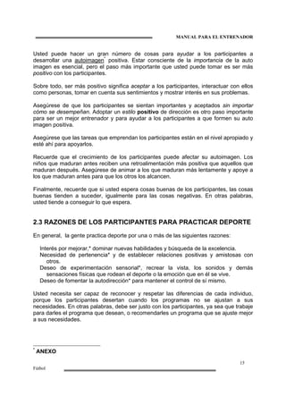 MANUAL PARA EL ENTRENADOR
15
Fútbol
Usted puede hacer un gran número de cosas para ayudar a los participantes a
desarrollar una autoimagen*
positiva. Estar consciente de la importancia de la auto
imagen es esencial, pero el paso más importante que usted puede tomar es ser más
positivo con los participantes.
Sobre todo, ser más positivo significa aceptar a los participantes, interactuar con ellos
como personas, tomar en cuenta sus sentimientos y mostrar interés en sus problemas.
Asegúrese de que los participantes se sientan importantes y aceptados sin importar
cómo se desempeñan. Adoptar un estilo positivo de dirección es otro paso importante
para ser un mejor entrenador y para ayudar a los participantes a que formen su auto
imagen positiva.
Asegúrese que las tareas que emprendan los participantes están en el nivel apropiado y
esté ahí para apoyarlos.
Recuerde que el crecimiento de los participantes puede afectar su autoimagen. Los
niños que maduran antes reciben una retroalimentación más positiva que aquellos que
maduran después. Asegúrese de animar a los que maduran más lentamente y apoye a
los que maduran antes para que los otros los alcancen.
Finalmente, recuerde que si usted espera cosas buenas de los participantes, las cosas
buenas tienden a suceder, igualmente para las cosas negativas. En otras palabras,
usted tiende a conseguir lo que espera.
2.3 RAZONES DE LOS PARTICIPANTES PARA PRACTICAR DEPORTE
En general, la gente practica deporte por una o más de las siguientes razones:
Interés por mejorar,* dominar nuevas habilidades y búsqueda de la excelencia.
Necesidad de pertenencia* y de establecer relaciones positivas y amistosas con
otros.
Deseo de experimentación sensorial*, recrear la vista, los sonidos y demás
sensaciones físicas que rodean el deporte o la emoción que en él se vive.
Deseo de fomentar la autodirección* para mantener el control de sí mismo.
Usted necesita ser capaz de reconocer y respetar las diferencias de cada individuo,
porque los participantes desertan cuando los programas no se ajustan a sus
necesidades. En otras palabras, debe ser justo con los participantes, ya sea que trabaje
para darles el programa que desean, o recomendarles un programa que se ajuste mejor
a sus necesidades.
*
ANEXO
 