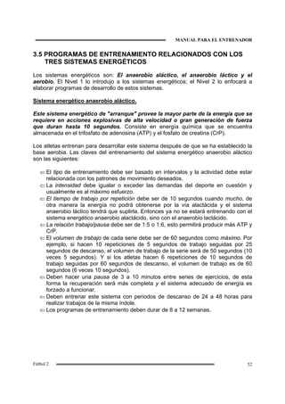 MANUAL PARA EL ENTRENADOR
52Fútbol 2
3.5 PROGRAMAS DE ENTRENAMIENTO RELACIONADOS CON LOS
TRES SISTEMAS ENERGÉTICOS
Los sistemas energéticos son: El anaerobio aláctico, el anaerobio láctico y el
aerobio. El Nivel 1 lo introdujo a los sistemas energéticos; el Nivel 2 lo enfocará a
elaborar programas de desarrollo de estos sistemas.
Sistema energético anaerobio aláctico.
Este sistema energético de "arranque" provee la mayor parte de la energía que se
requiere en acciones explosivas de alta velocidad o gran generación de fuerza
que duran hasta 10 segundos. Consiste en energía química que se encuentra
almacenada en el trifosfato de adenosina (ATP) y el fosfato de creatina (CrP).
Los atletas entrenan para desarrollar este sistema después de que se ha establecido la
base aerobia. Las claves del entrenamiento del sistema energético anaerobio aláctico
son las siguientes:
⇐ El tipo de entrenamiento debe ser basado en intervalos y la actividad debe estar
relacionada con los patrones de movimiento deseados.
⇐ La intensidad debe igualar o exceder las demandas del deporte en cuestión y
usualmente es al máximo esfuerzo.
⇐ El tiempo de trabajo por repetición debe ser de 10 segundos cuando mucho, de
otra manera la energía no podrá obtenerse por la vía alactácida y el sistema
anaerobio láctico tendrá que suplirla. Entonces ya no se estará entrenando con el
sistema energético anaerobio alactácido, sino con el anaerobio lactácido.
⇐ La relación trabajo/pausa debe ser de 1:5 o 1:6, esto permitirá producir más ATP y
CrP.
⇐ El volumen de trabajo de cada serie debe ser de 60 segundos como máximo. Por
ejemplo, si hacen 10 repeticiones de 5 segundos de trabajo seguidas por 25
segundos de descanso, el volumen de trabajo de la serie será de 50 segundos (10
veces 5 segundos). Y si los atletas hacen 6 repeticiones de 10 segundos de
trabajo seguidas por 60 segundos de descanso, el volumen de trabajo es de 60
segundos (6 veces 10 segundos).
⇐ Deben hacer una pausa de 3 a 10 minutos entre series de ejercicios, de esta
forma la recuperación será más completa y el sistema adecuado de energía es
forzado a funcionar.
⇐ Deben entrenar este sistema con periodos de descanso de 24 a 48 horas para
realizar trabajos de la misma índole.
⇐ Los programas de entrenamiento deben durar de 8 a 12 semanas.
 