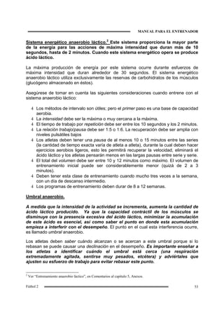 MANUAL PARA EL ENTRENADOR
53Fútbol 2
Sistema energético anaerobio láctico.2
Este sistema proporciona la mayor parte
de la energía para las acciones de máxima intensidad que duran más de 10
segundos, hasta de 2 minutos. Cuando este sistema energético opera se produce
ácido láctico.
La máxima producción de energía por este sistema ocurre durante esfuerzos de
máxima intensidad que duran alrededor de 30 segundos. El sistema energético
anaerobio láctico utiliza exclusivamente las reservas de carbohidratos de los músculos
(glucógeno almacenado en éstos).
Asegúrese de tomar en cuenta las siguientes consideraciones cuando entrene con el
sistema anaerobio láctico:
4 Los métodos de intervalo son útiles; pero el primer paso es una base de capacidad
aerobia.
4 La intensidad debe ser la máxima o muy cercana a la máxima.
4 El tiempo de trabajo por repetición debe ser entre los 10 segundos y los 2 minutos.
4 La relación trabajo/pausa debe ser 1:5 o 1:6. La recuperación debe ser amplia con
niveles pulsátiles bajos
4 Los atletas deben tener una pausa de al menos 10 o 15 minutos entre las series
(la cantidad de tiempo exacta varía de atleta a atleta), durante la cual deben hacer
ejercicios aerobios ligeros, esto les permitirá recuperar la velocidad, eliminará el
ácido láctico y los atletas pensarán menos en las largas pausas entre serie y serie.
4 El total del volumen debe ser entre 10 y 12 minutos como máximo. El volumen de
entrenamiento inicial puede ser considerablemente menor (quizá de 2 a 3
minutos).
4 Deben tener esta clase de entrenamiento cuando mucho tres veces a la semana,
con un día de descanso intermedio.
4 Los programas de entrenamiento deben durar de 8 a 12 semanas.
Umbral anaerobio.
A medida que la intensidad de la actividad se incrementa, aumenta la cantidad de
ácido láctico producido. Ya que la capacidad contráctil de los músculos se
disminuye con la presencia excesiva del ácido láctico, minimizar la acumulación
de este ácido es esencial, así como saber el punto en donde esta acumulación
empieza a interferir con el desempeño. El punto en el cual esta interferencia ocurre,
es llamado umbral anaerobio.
Los atletas deben saber cuándo alcanzan o se acercan a este umbral porque si lo
rebasan se puede causar una declinación en el desempeño. Es importante enseñar a
los atletas a identificar cuándo el umbral está cerca (una respiración
extremadamente agitada, sentirse muy pesados, etcétera) y adviértales que
ajusten su esfuerzo de trabajo para evitar rebasar este punto.
2
Ver “Entrenamiento anaerobio láctico”, en Comentarios al capítulo 5, Anexos.
 