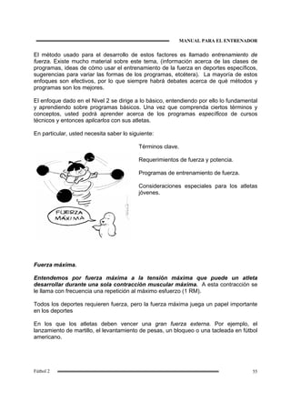 MANUAL PARA EL ENTRENADOR
55Fútbol 2
El método usado para el desarrollo de estos factores es llamado entrenamiento de
fuerza. Existe mucho material sobre este tema, (información acerca de las clases de
programas, ideas de cómo usar el entrenamiento de la fuerza en deportes específicos,
sugerencias para variar las formas de los programas, etcétera). La mayoría de estos
enfoques son efectivos, por lo que siempre habrá debates acerca de qué métodos y
programas son los mejores.
El enfoque dado en el Nivel 2 se dirige a lo básico, entendiendo por ello lo fundamental
y aprendiendo sobre programas básicos. Una vez que comprenda ciertos términos y
conceptos, usted podrá aprender acerca de los programas específicos de cursos
técnicos y entonces aplicarlos con sus atletas.
En particular, usted necesita saber lo siguiente:
Términos clave.
Requerimientos de fuerza y potencia.
Programas de entrenamiento de fuerza.
Consideraciones especiales para los atletas
jóvenes.
Fuerza máxima.
Entendemos por fuerza máxima a la tensión máxima que puede un atleta
desarrollar durante una sola contracción muscular máxima. A esta contracción se
le llama con frecuencia una repetición al máximo esfuerzo (1 RM).
Todos los deportes requieren fuerza, pero la fuerza máxima juega un papel importante
en los deportes
En los que los atletas deben vencer una gran fuerza externa. Por ejemplo, el
lanzamiento de martillo, el levantamiento de pesas, un bloqueo o una tacleada en fútbol
americano.
 