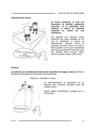 MANUAL PARA EL ENTRENADOR
56Fútbol 2
Resistencia de fuerza.
La fuerza sostenida, la cual con
frecuencia es llamada resistencia
muscular, es la capacidad para
sostener o repetir un esfuerzo
muscular en contra de una
resistencia.
Los deportes que requieren fuerza
sostenida son todos aquellos en los
que la resistencia a vencer es
relativamente elevada (como la
gimnasia, la lucha, el box y el judo) y
todos aquellos en los que la resistencia
que hay que superar es más baja, pero
aún elevada (como esquiar, nadar,
remar en canoa o kayac, entre otros).
Potencia
La potencia es la combinación efectiva de velocidad (ver abajo) y fuerza; de hecho,
la potencia es llamada con frecuencia velocidad-fuerza:
Potencia = Velocidad x Fuerza.
La velocidad-fuerza es importante en los
deportes que involucran períodos cortos de
trabajo intenso:
sprints, saltos, lanzamientos y golpear con un
instrumento.
 