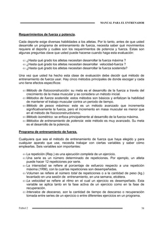MANUAL PARA EL ENTRENADOR
58Fútbol 2
Requerimientos de fuerza y potencia.
Cada deporte exige diversas habilidades a los atletas. Por lo tanto, antes de que usted
desarrolle un programa de entrenamiento de fuerza, necesita saber qué movimientos
requiere el deporte y cuáles son los requerimientos de potencia y fuerza. Estas son
algunas preguntas clave que usted puede hacerse cuando haga esta evaluación:
⇐ ¿Hasta qué grado los atletas necesitan desarrollar la fuerza máxima ?
⇐ ¿Hasta qué grado los atletas necesitan desarrollar velocidad-fuerza ?
⇐ ¿Hasta qué grado los atletas necesitan desarrollar la fuerza sostenida?
Una vez que usted ha hecho esta clase de evaluación debe decidir qué método de
entrenamiento de fuerza usar. Hay cinco métodos principales de donde escoger y cada
uno tiene efectos específicos:
⇐ Método de físicoconstrucción: su meta es el desarrollo de la fuerza a través del
crecimiento de la masa muscular y se considera un método inicial.
⇐ Métodos de fuerza sostenida: estos métodos son básicos y enfatizan la habilidad
de mantener el trabajo muscular contra un periodo de tiempo.
⇐ Método de pesos máximos: este es un método avanzado que incrementa
significativamente la fuerza, pero el incremento en masa muscular es menor que
en el método de físicoconstructivismo.
⇐ Método isométrico: se enfoca principalmente al desarrollo de la fuerza máxima.
⇐ Métodos de entrenamiento de potencia: este método es muy avanzado. Su meta
es el desarrollo de la potencia.
Programa de entrenamiento de fuerza.
Cualquiera que sea el método de entrenamiento de fuerza que haya elegido y para
cualquier aparato que use, necesita trabajar con ciertas variables y saber cómo
emplearlas. Seis variables son importantes:
⇐ La repetición (Rep.) es una ejecución completa de un ejercicio.
⇐ Una serie es un número determinado de repeticiones. Por ejemplo, un atleta
puede hacer 12 repeticiones por serie.
⇐ La intensidad se refiere al porcentaje de esfuerzo respecto a una repetición
máxima (1RM), con la cual las repeticiones son desempeñadas.
⇐ Volumen se refiere al número total de repeticiones o a la cantidad de peso (kg.)
levantado en una sesión de entrenamiento, en una semana, etcétera.
⇐ La velocidad se refiere al ritmo en el cual un ejercicio es desempeñado. Esta
variable se aplica tanto en la fase activa de un ejercicio como en la fase de
recuperación.
⇐ Intervalos de descanso, son la cantidad de tiempo de descanso o recuperación
tomada entre series de un ejercicio o entre diferentes ejercicios en un programa.
 