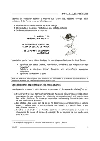 MANUAL PARA EL ENTRENADOR
59Fútbol 2
Además de cualquier aparato o método que usted use, necesita escoger estas
variables, de tal forma que ocurra lo siguiente:
4 El músculo desarrolle tensión, es decir, trabaje.
4 El músculo es ejercitado hasta llegar a un estado de fatiga.
4 Se le permite descansar al músculo.
EL MÚSCULO ES
TENSADO O “CARGADO”
EL MÚSCULO ES EJERCITADO
HASTA UN ESTADO DE FATIGA
SE LE PERMITE DESCANSAR
AL MÚSCULO
Los atletas pueden hacer diferentes tipos de ejercicios en el entrenamiento de fuerza:
Ejercicios con pesas (barras, mancuernas, etcétera) o con máquinas de tipo
“universal”.
Calistenia o ejercicios libres.3
Ejercicios con compañeros, oponiendo
resistencia.
Ejercicios con resortes o ligas.
Nota: Es altamente recomendable que consulte a un profesional en programas de entrenamiento de
resistencia antes de que los atletas comiencen el programa.
Consideraciones especiales para los atletas jóvenes.
Los siguientes puntos son especialmente importantes en el caso de los atletas jóvenes:
⇐ No hay duda de que la mayor ganancia en fuerza se adquiere cuando los atletas
usan pesas libres o máquinas de resistencia en un programa de entrenamiento de
fuerza bien diseñado. Sin embargo, este trabajo es intenso y demandante (por eso
es sólo para atletas maduros).
⇐ Los atletas a los cuales aún no se les ha desarrollado completamente el sistema
óseo, no deben tener un entrenamiento muy pesado con pesas libres, ni con
maquinas de resistencia.
⇐ Enfatice la diversión y el desafío, combine el entrenamiento de fuerza con
situaciones de juego (el tiempo de atención de los jóvenes es muy corto como
para algo más).
3
Ver “Ejemplo de un programa de calistenia”, en Comentarios al capítulo 5, Anexos
 