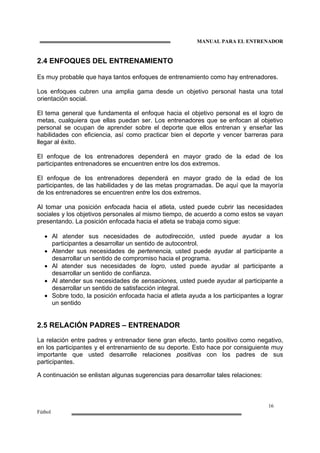 MANUAL PARA EL ENTRENADOR
16
Fútbol
2.4 ENFOQUES DEL ENTRENAMIENTO
Es muy probable que haya tantos enfoques de entrenamiento como hay entrenadores.
Los enfoques cubren una amplia gama desde un objetivo personal hasta una total
orientación social.
El tema general que fundamenta el enfoque hacia el objetivo personal es el logro de
metas, cualquiera que ellas puedan ser. Los entrenadores que se enfocan al objetivo
personal se ocupan de aprender sobre el deporte que ellos entrenan y enseñar las
habilidades con eficiencia, así como practicar bien el deporte y vencer barreras para
llegar al éxito.
El enfoque de los entrenadores dependerá en mayor grado de la edad de los
participantes entrenadores se encuentren entre los dos extremos.
El enfoque de los entrenadores dependerá en mayor grado de la edad de los
participantes, de las habilidades y de las metas programadas. De aquí que la mayoría
de los entrenadores se encuentren entre los dos extremos.
Al tomar una posición enfocada hacia el atleta, usted puede cubrir las necesidades
sociales y los objetivos personales al mismo tiempo, de acuerdo a como estos se vayan
presentando. La posición enfocada hacia el atleta se trabaja como sigue:
• Al atender sus necesidades de autodirección, usted puede ayudar a los
participantes a desarrollar un sentido de autocontrol.
• Atender sus necesidades de pertenencia, usted puede ayudar al participante a
desarrollar un sentido de compromiso hacia el programa.
• Al atender sus necesidades de logro, usted puede ayudar al participante a
desarrollar un sentido de confianza.
• Al atender sus necesidades de sensaciones, usted puede ayudar al participante a
desarrollar un sentido de satisfacción integral.
• Sobre todo, la posición enfocada hacia el atleta ayuda a los participantes a lograr
un sentido
2.5 RELACIÓN PADRES – ENTRENADOR
La relación entre padres y entrenador tiene gran efecto, tanto positivo como negativo,
en los participantes y el entrenamiento de su deporte. Esto hace por consiguiente muy
importante que usted desarrolle relaciones positivas con los padres de sus
participantes.
A continuación se enlistan algunas sugerencias para desarrollar tales relaciones:
 