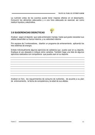 MANUAL PARA EL ENTRENADOR
63Fútbol 2
La nutrición antes de los eventos puede tener mejores efectos en el desempeño.
Consumir los alimentos adecuados y a una hora adecuada es esencial, así como
restituir líquidos y electrolitos.
3.9 SUGERENCIAS DIDÁCTICAS
Analizar según el deporte que cada entrenador maneje, hasta qué grado necesitan sus
atletas desarrollar su fuerza máxima, y su velocidad máxima
Por equipos de 3 entrenadores, diseñar un programa de entrenamiento aplicando los
tres sistemas de energía.
Enliste individualmente algunos ejercicios de calistenia que pueda usar en su deporte.
Explique el uso deseado e indique cómo variarlos. También haga una lista de algunos
ejercicios realizados con compañeros que pueda usar en su deporte.
Analizar en foro, los requerimientos de consumo de nutrientes, de acuerdo a su plan
de entrenamiento, la fecha de competencia y la edad de sus atletas.
 
