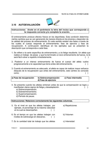 MANUAL PARA EL ENTRENADOR
64Fútbol 2
3.10 AUTOEVALUACIÓN
Instrucciones: Anote en el paréntesis la letra del inciso que corresponde a
la respuesta correcta y/o complete la oración.
El entrenamiento produce efectos físicos en los deportistas. Esta condición determina
ciertos cambios que se van generando de manera directa en los jóvenes y dependen de
la calidad del proceso de entrenamiento. En este sentido existen dos fases a través de
los cuales el cuerpo responde al entrenamiento: fase de ejercicio y fase de
recuperación. A continuación identifique en los ejemplos que se presentan la
descripción que corresponda a cada fase.
1. Se refiere a la serie específica de entrenamiento y a la fatiga resultante. Un atleta que
realiza un trabajo de pesas y que ha terminado un duro entrenamiento de fuerza, no le
será fácil volver a repetirlo inmediatamente. ( )
2. Posterior a un intenso entrenamiento de fuerza el cuerpo del atleta vuelve
progresivamente a la capacidad que tenía antes del entrenamiento. ( )
3. Cuando el entrenamiento es adecuado, el atleta es capaz de realizar mayor esfuerzo
después de la recuperación que antes del entrenamiento, este cambio es conocido
como: ( )
a) Fase de recuperación b) Sobrecompensación c) Fase intermedia
d) Fase de ejercicio
4. Se presenta cuando los atletas entrenan antes de que la compensación se logre y
manifiestan claros signos de fatiga y desadaptación. ( )
a) Sobrecompensación.
b) Sobreentrenamiento.
c) Supercompensación.
d) Período de pausa.
Instrucciones: Relacione correctamente las siguientes columnas.
5. Es el nivel en que los atletas trabajan, por
ejemplo, el porcentaje de la máxima velocidad
en la cual se desempeñan. ( )
a) Repeticiones
6. Es el tiempo en que los atletas trabajan con
niveles de sobrecarga sin descanso. ( )
b) Volumen
7. Es la cantidad total de trabajo que los atletas c) Intensidad
 