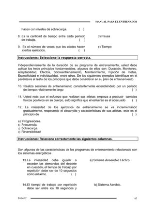 MANUAL PARA EL ENTRENADOR
65Fútbol 2
hacen con niveles de sobrecarga. ( )
8. Es la cantidad de tiempo entre cada período
de trabajo. ( )
d) Pausa
9. Es el número de veces que los atletas hacen
ciertos ejercicios. ( )
e) Tiempo
Instrucciones: Seleccione la respuesta correcta.
Independientemente de la duración de su programa de entrenamiento, usted debe
aplicar los trece principios fundamentales, algunos de ellos son: Duración, Monitoreo,
Adaptabilidad, Efectos, Sobreentrenamiento, Mantenimiento, Fijación de metas,
Especificidad e individualidad, entre otros. De los siguientes ejemplos identifique en el
paréntesis el resto de los principios que debe considerar en su plan de entrenamiento.
10. Realiza sesiones de entrenamiento constantemente extendiéndolo por un periodo
de tiempo relativamente largo ( )
11. Usted nota que el esfuerzo que realizan sus atletas empieza a producir cambios
físicos positivos en su cuerpo, esto significa que el esfuerzo es el adecuado ( )
12. La intensidad de los ejercicios de entrenamiento se va incrementando
gradualmente, respetando el desarrollo y características de sus atletas, este es el
principio de ( )
a) Progresiones.
b) Frecuencia.
c) Sobrecarga.
d) Reversibilidad
Instrucciones: Relacione correctamente las siguientes columnas.
Son algunas de las características de los programas de entrenamiento relacionado con
los sistemas energéticos
13.La intensidad debe igualar o
exceder las demandas del deporte
en cuestión, el tiempo de trabajo por
repetición debe ser de 10 segundos
como máximo. ( )
a) Sistema Anaerobio Láctico
14.El tiempo de trabajo por repetición
debe ser entre los 10 segundos y
b) Sistema Aerobio.
 