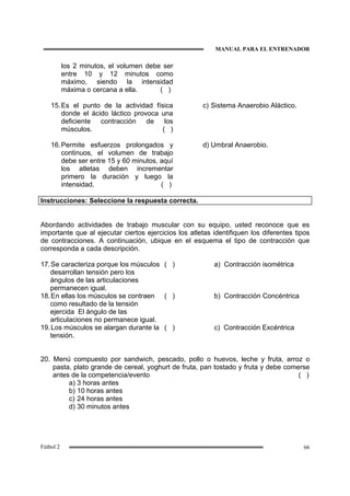 MANUAL PARA EL ENTRENADOR
66Fútbol 2
los 2 minutos, el volumen debe ser
entre 10 y 12 minutos como
máximo, siendo la intensidad
máxima o cercana a ella. ( )
15.Es el punto de la actividad física
donde el ácido láctico provoca una
deficiente contracción de los
músculos. ( )
c) Sistema Anaerobio Aláctico.
16.Permite esfuerzos prolongados y
continuos, el volumen de trabajo
debe ser entre 15 y 60 minutos, aquí
los atletas deben incrementar
primero la duración y luego la
intensidad. ( )
d) Umbral Anaerobio.
Instrucciones: Seleccione la respuesta correcta.
Abordando actividades de trabajo muscular con su equipo, usted reconoce que es
importante que al ejecutar ciertos ejercicios los atletas identifiquen los diferentes tipos
de contracciones. A continuación, ubique en el esquema el tipo de contracción que
corresponda a cada descripción.
17.Se caracteriza porque los músculos
desarrollan tensión pero los
ángulos de las articulaciones
permanecen igual.
( ) a) Contracción isométrica
18.En ellas los músculos se contraen
como resultado de la tensión
ejercida El ángulo de las
articulaciones no permanece igual.
( ) b) Contracción Concéntrica
19.Los músculos se alargan durante la
tensión.
( ) c) Contracción Excéntrica
20. Menú compuesto por sandwich, pescado, pollo o huevos, leche y fruta, arroz o
pasta, plato grande de cereal, yoghurt de fruta, pan tostado y fruta y debe comerse
antes de la competencia/evento ( )
a) 3 horas antes
b) 10 horas antes
c) 24 horas antes
d) 30 minutos antes
 