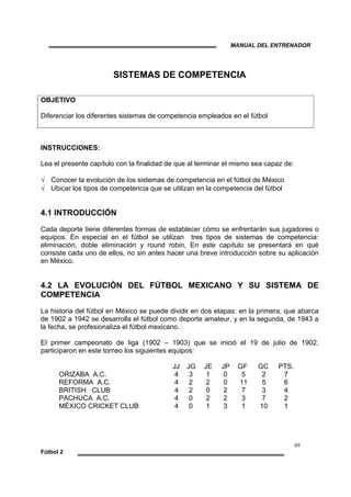 MANUAL DEL ENTRENADOR
69
Fútbol 2
SISTEMAS DE COMPETENCIA
OBJETIVO
Diferenciar los diferentes sistemas de competencia empleados en el fútbol
INSTRUCCIONES:
Lea el presente capítulo con la finalidad de que al terminar el mismo sea capaz de:
√ Conocer la evolución de los sistemas de competencia en el fútbol de México
√ Ubicar los tipos de competencia que se utilizan en la competencia del fútbol
4.1 INTRODUCCIÓN
Cada deporte tiene diferentes formas de establecer cómo se enfrentarán sus jugadores o
equipos. En especial en el fútbol se utilizan tres tipos de sistemas de competencia:
eliminación, doble eliminación y round robin, En este capítulo se presentará en qué
consiste cada uno de ellos, no sin antes hacer una breve introducción sobre su aplicación
en México.
4.2 LA EVOLUCIÓN DEL FÚTBOL MEXICANO Y SU SISTEMA DE
COMPETENCIA
La historia del fútbol en México se puede dividir en dos etapas: en la primera, que abarca
de 1902 a 1942 se desarrolla el fútbol como deporte amateur, y en la segunda, de 1943 a
la fecha, se profesionaliza el fútbol mexicano.
El primer campeonato de liga (1902 – 1903) que se inició el 19 de julio de 1902,
participaron en este torneo los siguientes equipos:
JJ JG JE JP GF GC PTS.
ORIZABA A.C. 4 3 1 0 5 2 7
REFORMA A.C. 4 2 2 0 11 5 6
BRITISH CLUB 4 2 0 2 7 3 4
PACHUCA A.C. 4 0 2 2 3 7 2
MÉXICO CRICKET CLUB 4 0 1 3 1 10 1
 