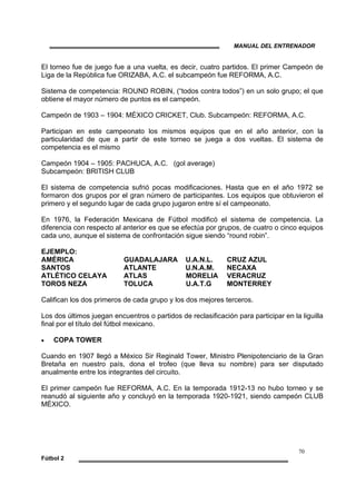 MANUAL DEL ENTRENADOR
70
Fútbol 2
El torneo fue de juego fue a una vuelta, es decir, cuatro partidos. El primer Campeón de
Liga de la República fue ORIZABA, A.C. el subcampeón fue REFORMA, A.C.
Sistema de competencia: ROUND ROBIN, (“todos contra todos”) en un solo grupo; el que
obtiene el mayor número de puntos es el campeón.
Campeón de 1903 – 1904: MÉXICO CRICKET, Club. Subcampeón: REFORMA, A.C.
Participan en este campeonato los mismos equipos que en el año anterior, con la
particularidad de que a partir de este torneo se juega a dos vueltas. El sistema de
competencia es el mismo
Campeón 1904 – 1905: PACHUCA, A.C. (gol average)
Subcampeón: BRITISH CLUB
El sistema de competencia sufrió pocas modificaciones. Hasta que en el año 1972 se
formaron dos grupos por el gran número de participantes. Los equipos que obtuvieron el
primero y el segundo lugar de cada grupo jugaron entre sí el campeonato.
En 1976, la Federación Mexicana de Fútbol modificó el sistema de competencia. La
diferencia con respecto al anterior es que se efectúa por grupos, de cuatro o cinco equipos
cada uno, aunque el sistema de confrontación sigue siendo “round robin”.
EJEMPLO:
AMÉRICA GUADALAJARA U.A.N.L. CRUZ AZUL
SANTOS ATLANTE U.N.A.M. NECAXA
ATLÉTICO CELAYA ATLAS MORELIA VERACRUZ
TOROS NEZA TOLUCA U.A.T.G MONTERREY
Califican los dos primeros de cada grupo y los dos mejores terceros.
Los dos últimos juegan encuentros o partidos de reclasificación para participar en la liguilla
final por el título del fútbol mexicano.
• COPA TOWER
Cuando en 1907 llegó a México Sir Reginald Tower, Ministro Plenipotenciario de la Gran
Bretaña en nuestro país, dona el trofeo (que lleva su nombre) para ser disputado
anualmente entre los integrantes del circuito.
El primer campeón fue REFORMA, A.C. En la temporada 1912-13 no hubo torneo y se
reanudó al siguiente año y concluyó en la temporada 1920-1921, siendo campeón CLUB
MÉXICO.
 