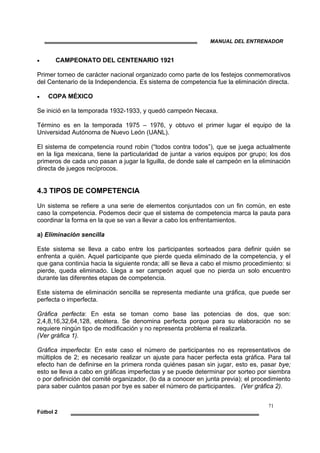 MANUAL DEL ENTRENADOR
71
Fútbol 2
• CAMPEONATO DEL CENTENARIO 1921
Primer torneo de carácter nacional organizado como parte de los festejos conmemorativos
del Centenario de la Independencia. Es sistema de competencia fue la eliminación directa.
• COPA MÉXICO
Se inició en la temporada 1932-1933, y quedó campeón Necaxa.
Término es en la temporada 1975 – 1976, y obtuvo el primer lugar el equipo de la
Universidad Autónoma de Nuevo León (UANL).
El sistema de competencia round robin (“todos contra todos”), que se juega actualmente
en la liga mexicana, tiene la particularidad de juntar a varios equipos por grupo; los dos
primeros de cada uno pasan a jugar la liguilla, de donde sale el campeón en la eliminación
directa de juegos recíprocos.
4.3 TIPOS DE COMPETENCIA
Un sistema se refiere a una serie de elementos conjuntados con un fin común, en este
caso la competencia. Podemos decir que el sistema de competencia marca la pauta para
coordinar la forma en la que se van a llevar a cabo los enfrentamientos.
a) Eliminación sencilla
Este sistema se lleva a cabo entre los participantes sorteados para definir quién se
enfrenta a quién. Aquel participante que pierde queda eliminado de la competencia, y el
que gana continúa hacia la siguiente ronda; allí se lleva a cabo el mismo procedimiento: si
pierde, queda eliminado. Llega a ser campeón aquel que no pierda un solo encuentro
durante las diferentes etapas de competencia.
Este sistema de eliminación sencilla se representa mediante una gráfica, que puede ser
perfecta o imperfecta.
Gráfica perfecta: En esta se toman como base las potencias de dos, que son:
2,4,8,16,32,64,128, etcétera. Se denomina perfecta porque para su elaboración no se
requiere ningún tipo de modificación y no representa problema el realizarla.
(Ver gráfica 1).
Gráfica imperfecta: En este caso el número de participantes no es representativos de
múltiplos de 2; es necesario realizar un ajuste para hacer perfecta esta gráfica. Para tal
efecto han de definirse en la primera ronda quiénes pasan sin jugar, esto es, pasar bye;
esto se lleva a cabo en gráficas imperfectas y se puede determinar por sorteo por siembra
o por definición del comité organizador, (lo da a conocer en junta previa); el procedimiento
para saber cuántos pasan por bye es saber el número de participantes. (Ver gráfica 2).
 