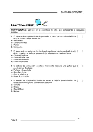 MANUAL DEL ENTRENADOR
82
Fútbol 2
4.6 AUTOEVALUACIÓN
INSTRUCCIONES: Coloque en el paréntesis la letra que corresponda a respuesta
correcta.
1. El sistema de competencia es el que marca la pauta para coordinar la forma
en que se van a llevar a cabo los:
a) Resultados
b) Enfrentamientos
c) Puntos
d) Eliminados
( )
2. El sistema de competencia donde el participante que pierde queda eliminado
de la competencia y el que gana continúa a la siguiente ronda se llama:
a) Eliminación global
b) Eliminación de bye
c) Eliminación sencilla
d) Eliminación doble
( )
3. El sistema de eliminación sencilla se representa mediante una gráfica que
puede ser de dos tipos:
a) Perfecta – imperfecta
b) Sencilla – doble
c) Directa – indirecta
d) Bye – Round robin
( )
4. El sistema de competencia donde se llevan a cabo el enfrentamiento de
todos los equipos (todos contra todos) se llama:
a) Sencillo
b) Directo
c) Round Robin
d) Nocaut
( )
 