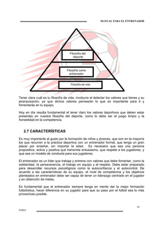MANUAL PARA EL ENTRENADOR
18
Fútbol
Tener clara cuál es tu filosofía de vida, involucra el detectar los valores que tienes y su
jerarquización; ya que dichos valores pernearán lo que es importante para ti y
fomentarás en tu equipo.
Hoy en día resulta fundamental el tener claro los valores deportivos que deben estar
presentes en nuestra filosofía del deporte, como lo debe ser el juego limpio y la
honestidad en la competencia.
2.7 CARACTERÍSTICAS
Es muy importante el gusto por la formación de niños y jóvenes, que son en la mayoría
los que recurren a la práctica deportiva con un entrenador formal, que tenga un gran
placer por enseñar, sin importar la edad. Es necesario que sea una persona
propositiva, activa y positiva que transmita entusiasmo, que respete a los jugadores, y
que sea un modelo de conducta para sus jugadores.
El entrenador es un líder que trabaja y entrena con valores que debe fomentar, como la
solidaridad, la perseverancia, el trabajo en equipo y el respeto. Debe estar preparado
para desarrollar recursos psicológicos como la autoconfianza y el autocontrol. De
acuerdo a las características de su equipo, el nivel de competencia y los objetivos
planteados en entrenador debe ser capaz de tener un liderazgo centrado en el jugador
y en obtención de metas.
Es fundamental que el entrenador siempre tenga en mente dar la mejor formación
futbolística, hacer diferencia en su jugador para que su paso por el fútbol sea lo más
provechoso posible.
Filosofía de vida
Filosofía como
entrenador
Filosofía del
deporte
 