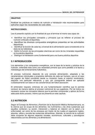 MANUAL DEL ENTRENADOR
Fútbol 2 84
OBJETIVO
Analizar las prácticas en materia de nutrición e hidratación más recomendables para
aplicarlas según las necesidades de cada atleta.
INSTRUCCIONES:
Lea el presente capítulo con la finalidad de que al terminar el mismo sea capaz de:
• Identificar los principales conceptos y principios que se refieren al proceso de
nutrición enfocado al deportista.
• Identificar los diversos compuestos energéticos presentes en las actividades
deportivas.
• Identificar la función de cada ley universal de la alimentación para considerarla en la
dieta de los futbolistas.
• Definir la función de las principales vitaminas así como de los minerales requeribles
en la práctica deportiva
• Distinguir la hidratación como fundamental para una buena práctica deportiva
5.1 INTRODUCCIÓN
Los elementos y los compuestos energéticos, son la base de la teoría y práctica de la
nutrición, entendida ésta como una necesidad primaria que corre paralela a la teoría y
metodología del entrenamiento futbolístico.
El proceso nutricional, depende de una correcta alimentación, adaptada a las
características individuales y propósitos definidos de cada ser humano, que en el caso
del jugador de fútbol concebido desde su iniciación hasta el máximo rendimiento,
adquiere una particular relevancia, y que, por consiguiente deberá ser aplicada
cuidadosamente con base en las características del fútbol asociación.
El entrenador requiere, entonces de una fundamentación científica que le permita
conducir de manera óptima el proceso nutricional de sus jugadores. Por tal motivo es
necesario revisar los conceptos básicos que le permitan comprender y aplicar de forma
adecuada dicho proceso, mismo que se presenta en este capítulo.
5.2 NUTRICION
Según el Consejo de Alimentos y Nutrición de la Asociación Médica Norteamericana, es
la ciencia que se ocupa de los alimentos; los nutrimentos y las otras sustancias que
aquellos contienen; su acción, interacción y balance en relación con la salud y la
enfermedad; así como de los procesos por medio de los cuales el organismo ingiere,
absorbe, utiliza y excreta las sustancias alimenticias. Además, la ciencia de la nutrición
debe ocuparse de algunos aspectos sociales, económicos, culturales y psicológicos
relacionados con los alimentos y la alimentación.
 