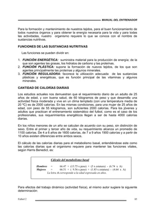 MANUAL DEL ENTRENADOR
Fútbol 2 85
Para la formación y mantenimiento de nuestros tejidos, para el buen funcionamiento de
todos nuestros órganos y para obtener la energía necesaria para la vida y para todas
las actividades, nuestro organismo requiere lo que se conoce con el nombre de
sustancias nutritivas.
FUNCIONES DE LAS SUSTANCIAS NUTRITIVAS
Las funciones se pueden dividir en:
1. FUNCIÓN ENERGÉTICA: suministra material para la producción de energía; de la
que son agentes las grasas, los hidratos de carbono y las proteínas.
2. FUNCIÓN PLÁSTICA: supone la formación de nuevos tejidos, de los que son
agentes principalmente las proteínas y algunos minerales.
3. FUNCIÓN REGULADORA: favorece la utilización adecuada de las sustancias
plásticas y energéticas, que es función principal de las vitaminas y algunos
minerales.
CANTIDAD DE CALORÍAS DIARIAS
Los estudios actuales nos demuestran que el requerimiento diario de un adulto de 25
años de edad, y con buena salud, de 60 kilogramos de peso y que desarrolla una
actividad física moderada y vive en un clima templado (con una temperatura media de
20 ºC) es de 2000 calorías. En las mismas condiciones, para una mujer de 25 años de
edad, con peso de 55 kilogramos, son suficientes 2000 calorías. Para los jóvenes y
adultos que practican el entrenamiento sistemático del futbol, como es el caso de los
profesionales, sus requerimientos energéticos llegan a ser de hasta 4000 calorías
diarias.
En los niños menores de un año se calculan de acuerdo con su peso, sin distinción de
sexo. Entre el primer y tercer año de vida, su requerimiento alcanza un promedio de
1100 calorías. De 4 a 6 años de 1600 calorías, de 7 a 9 años 1900 calorías y a partir de
10 años existen diferencias entre ambos sexos.
El cálculo de las calorías diarias para el metabolismo basal, entendiéndose este como
las calorías diarias que el organismo requiere para mantener las funciones vitales,
según Harris Benedict, es:
Para efectos del trabajo dinámico (actividad física), el mismo autor sugiere la siguiente
determinación:
Cálculo del metabolismo basal
Hombres = 66.47 + (13.75 x peso) + (5 x estatura) - (6.74 x A)
Mujeres = 66.51 + ( 9.56 x peso) + (1.85 x estatura) - (4.64 x A)
La letra A corresponde a la edad expresada en años.
 