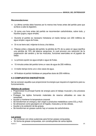 MANUAL DEL ENTRENADOR
Fútbol 2 89
Recomendaciones:
• La última comida debe hacerse por lo menos tres horas antes del partido para que
se lleve a cabo la digestión.
• Si come una hora antes del partido se recomiendan carbohidratos, sobre todo, y
líquidos (jugos y agua simple).
• Durante el partido es necesario hidratarse al medio tiempo con 200 mililitros de
agua simple o agua de frutas.
• Si no se tiene sed, mójense la boca y los labios.
• Pésese antes y después del partido; la pérdida de 5% de su peso en agua significa
una pérdida de 10% del plasma sanguíneo, lo cual provoca una reducción de la
oxigenación del cerebro y de los músculos, funciones esenciales en el jugador de
fútbol.
• La primera opción es agua simple o agua de frutas.
• 15 minutos antes del partido tome un vaso de agua de 200 mililitros.
• A medio tiempo tome uno o dos vasos de agua.
• Al finalizar el partido hidrátese en pequeñas dosis de 200 mililitros.
5.3 COMPUESTOS ENERGÉTICOS
Así se conocen aquellos que proporcionan la energía que requiere el organismo para su
funcionamiento.
Hidratos de carbono
• Proporcionan la principal fuente de energía para el trabajo muscular y los procesos
nutritivos.
• Protegen los tejidos formando materiales de reserva utilizables en caso de
necesidad.
• Ayudan a mantener la temperatura corporal.
• Se transforman en energía y dan origen a productos metabólicos como CO2 y H2O.
• Se almacenan como glucógeno en el hígado, músculos y en las células.
• Ayudan a la oxidación de las grasas.
• Se transforman en grasas cuando hay un exceso de carbohidratos.
Las grasas
• Se combinan con otras sustancias para formar grasas compuestas.
• En forma de grasas compuestas, son constituyentes de varios tejidos.
 