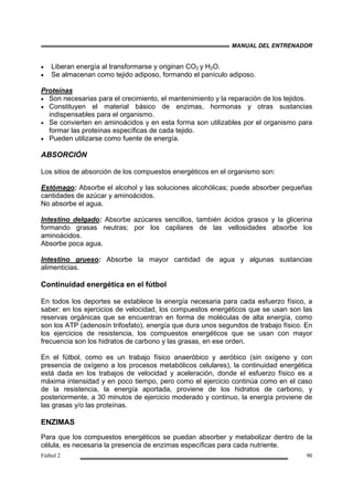 MANUAL DEL ENTRENADOR
Fútbol 2 90
• Liberan energía al transformarse y originan CO2 y H2O.
• Se almacenan como tejido adiposo, formando el panículo adiposo.
Proteínas
• Son necesarias para el crecimiento, el mantenimiento y la reparación de los tejidos.
• Constituyen el material básico de enzimas, hormonas y otras sustancias
indispensables para el organismo.
• Se convierten en aminoácidos y en esta forma son utilizables por el organismo para
formar las proteínas específicas de cada tejido.
• Pueden utilizarse como fuente de energía.
ABSORCIÓN
Los sitios de absorción de los compuestos energéticos en el organismo son:
Estómago: Absorbe el alcohol y las soluciones alcohólicas; puede absorber pequeñas
cantidades de azúcar y aminoácidos.
No absorbe el agua.
Intestino delgado: Absorbe azúcares sencillos, también ácidos grasos y la glicerina
formando grasas neutras; por los capilares de las vellosidades absorbe los
aminoácidos.
Absorbe poca agua.
Intestino grueso: Absorbe la mayor cantidad de agua y algunas sustancias
alimenticias.
Continuidad energética en el fútbol
En todos los deportes se establece la energía necesaria para cada esfuerzo físico, a
saber: en los ejercicios de velocidad, los compuestos energéticos que se usan son las
reservas orgánicas que se encuentran en forma de moléculas de alta energía, como
son los ATP (adenosín trifosfato), energía que dura unos segundos de trabajo físico. En
los ejercicios de resistencia, los compuestos energéticos que se usan con mayor
frecuencia son los hidratos de carbono y las grasas, en ese orden.
En el fútbol, como es un trabajo físico anaeróbico y aeróbico (sin oxígeno y con
presencia de oxígeno a los procesos metabólicos celulares), la continuidad energética
está dada en los trabajos de velocidad y aceleración, donde el esfuerzo físico es a
máxima intensidad y en poco tiempo, pero como el ejercicio continúa como en el caso
de la resistencia, la energía aportada, proviene de los hidratos de carbono, y
posteriormente, a 30 minutos de ejercicio moderado y continuo, la energía proviene de
las grasas y/o las proteínas.
ENZIMAS
Para que los compuestos energéticos se puedan absorber y metabolizar dentro de la
célula, es necesaria la presencia de enzimas específicas para cada nutriente.
 