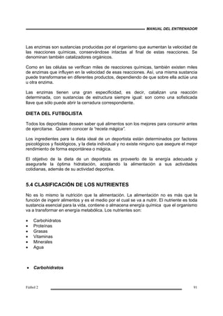 MANUAL DEL ENTRENADOR
Fútbol 2 91
Las enzimas son sustancias producidas por el organismo que aumentan la velocidad de
las reacciones químicas, conservándose intactas al final de estas reacciones. Se
denominan también catalizadores orgánicos.
Como en las células se verifican miles de reacciones químicas, también existen miles
de enzimas que influyen en la velocidad de esas reacciones. Así, una misma sustancia
puede transformarse en diferentes productos, dependiendo de que sobre ella actúe una
u otra enzima.
Las enzimas tienen una gran especificidad, es decir, catalizan una reacción
determinada, con sustancias de estructura siempre igual: son como una sofisticada
llave que sólo puede abrir la cerradura correspondiente.
DIETA DEL FUTBOLISTA
Todos los deportistas desean saber qué alimentos son los mejores para consumir antes
de ejercitarse. Quieren conocer la “receta mágica”.
Los ingredientes para la dieta ideal de un deportista están determinados por factores
psicológicos y fisiológicos, y la dieta individual y no existe ninguno que asegure el mejor
rendimiento de forma espontánea o mágica.
El objetivo de la dieta de un deportista es proveerlo de la energía adecuada y
asegurarle la óptima hidratación, acoplando la alimentación a sus actividades
cotidianas, además de su actividad deportiva.
5.4 CLASIFICACIÓN DE LOS NUTRIENTES
No es lo mismo la nutrición que la alimentación. La alimentación no es más que la
función de ingerir alimentos y es el medio por el cual se va a nutrir. El nutriente es toda
sustancia esencial para la vida, contiene o almacena energía química que el organismo
va a transformar en energía metabólica. Los nutrientes son:
• Carbohidratos
• Proteínas
• Grasas
• Vitaminas
• Minerales
• Agua
• Carbohidratos
 