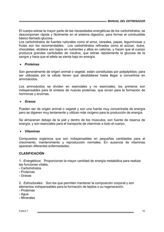 MANUAL DEL ENTRENADOR
Fútbol 2 92
El cuerpo extrae la mayor parte de las necesidades energéticas de los carbohidratos, se
descomponen rápida y fácilmente en el sistema digestivo, para formar el combustible
básico llamado glucosa.
Los carbohidratos de fuentes naturales como el arroz, cereales, papas, leguminosas y
frutas son los recomendables. Los carbohidratos refinados como el azúcar, dulce,
chocolates, etcétera son bajos en nutrientes y altos en calorías, y hacen que el cuerpo
produzca grandes cantidades de insulina, que extrae rápidamente la glucosa de la
sangre y hace que el atleta se sienta bajo en energía.
• Proteínas
Son generalmente de origen animal o vegetal, están constituidas por polipéptidos; para
ser utilizadas por la célula tienen que desdoblarse hasta llegar a convertirse en
aminoácidos.
Los aminoácidos se dividen en esenciales y no esenciales; los primeros son
indispensables para la síntesis de nuevas proteínas, que sirven para la formación de
hormonas y enzimas.
• Grasas
Pueden ser de origen animal o vegetal y son una fuente muy concentrada de energía
pero se digieren muy lentamente y utilizan más oxígeno para la producción de energía.
Se almacenan debajo de la piel y dentro de los músculos; son fuente de reserva de
energía, y son esenciales para el transporte de vitaminas a todo el cuerpo.
• Vitaminas
Compuestos orgánicos que son indispensables en pequeñas cantidades para el
crecimiento, mantenimiento y reproducción normales. En ausencia de vitaminas
aparecen diferentes enfermedades.
CLASIFICACIÓN
1. Energéticos: Proporcionan la mayor cantidad de energía metabólica para realizar
las funciones vitales.
- Carbohidratos
- Proteínas
- Grasas
2. Estructurales: Son los que permiten mantener la composición corporal y son
elementos indispensables para la formación de tejidos o su regeneración.
- Proteínas
- Agua
- Minerales
 