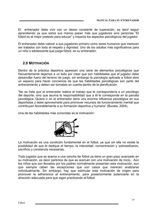 MANUAL PARA EL ENTRENADOR
19
Fútbol
El entrenador debe vivir con un deseo constante de superación, es decir seguir
aprendiendo ya que sobre sus manos pasan más que jugadores sino personas “El
fútbol es el mejor pretexto para educar” y impacta los aspectos psicológicos del jugador:
El entrenador debe valorar a sus jugadores primero como seres humanos que merecen
ser tratados con todo el respeto y dignidad. Uno de los adultos más significativos para
un niño o adolescente que juega fútbol, es su entrenador.
2.8 MOTIVACIÓN
Dentro de la práctica deportiva aparecen una serie de elementos psicológicos que
frecuentemente dejamos a un lado por creer que son habilidades que el jugador debe
desarrollar fuera del terreno de juego, sin embargo la psicología aplicada a fútbol abre
un espacio para hacer conciencia de que las habilidades psicológicas son parte del
entrenamiento y deben ser tomadas en cuenta dentro de la planificación.
“No se trata que el entrenador realice el trabajo que le correspondería a un psicólogo
del deporte, sino que asuma la responsabilidad que a él le corresponde en la parcela
psicológica. Quiera o no el entrenador tiene una enorme influencia psicológica en sus
deportistas y debe aprovecharla para promover recursos de funcionamiento mental que
contribuyan favorablemente a su formación deportiva y humana” (Buceta, 2004).
Una de las habilidades más conocidas es la motivación:
La motivación es una condición fundamental en el fútbol, ya que sin ella no existe la
posibilidad de que le dedique el tiempo, la intensidad, concentración y sobreesfuerzo,
sacrificio y constancia necesarias.
Todo jugador que se acerca a una cancha de fútbol ya tiene un gran paso avanzado en
su motivación, es decir partimos de que se acercan con una motivación de inicio. Aún
los niños que son llevados por los padres normalmente presentan esta motivación, aun
que siempre caben las excepciones que son casos que merecen analizarse
individualmente. Sin embargo, hay que estimular esta motivación de origen para
promover la adherencia al entrenamiento, para posteriormente potenciarla en la
dirección adecuada para que sigan practicando el fútbol.
 