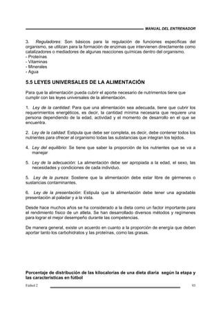 MANUAL DEL ENTRENADOR
Fútbol 2 93
3. Reguladores: Son básicos para la regulación de funciones específicas del
organismo, se utilizan para la formación de enzimas que intervienen directamente como
catalizadores o mediadores de algunas reacciones químicas dentro del organismo.
- Proteínas
- Vitaminas
- Minerales
- Agua
5.5 LEYES UNIVERSALES DE LA ALIMENTACIÓN
Para que la alimentación pueda cubrir el aporte necesario de nutrimentos tiene que
cumplir con las leyes universales de la alimentación.
1. Ley de la cantidad: Para que una alimentación sea adecuada, tiene que cubrir los
requerimientos energéticos, es decir, la cantidad mínima necesaria que requiere una
persona dependiendo de la edad, actividad y el momento de desarrollo en el que se
encuentra.
2. Ley de la calidad: Estipula que debe ser completa, es decir, debe contener todos los
nutrientes para ofrecer al organismo todas las substancias que integran los tejidos.
4. Ley del equilibrio: Se tiene que saber la proporción de los nutrientes que se va a
manejar
5. Ley de la adecuación: La alimentación debe ser apropiada a la edad, el sexo, las
necesidades y condiciones de cada individuo.
5. Ley de la pureza: Sostiene que la alimentación debe estar libre de gérmenes o
sustancias contaminantes.
6. Ley de la presentación: Estipula que la alimentación debe tener una agradable
presentación al paladar y a la vista.
Desde hace muchos años se ha considerado a la dieta como un factor importante para
el rendimiento físico de un atleta. Se han desarrollado diversos métodos y regímenes
para lograr el mejor desempeño durante las competencias.
De manera general, existe un acuerdo en cuanto a la proporción de energía que deben
aportar tanto los carbohidratos y las proteínas, como las grasas.
Porcentaje de distribución de las kilocalorías de una dieta diaria según la etapa y
las características en fútbol
 