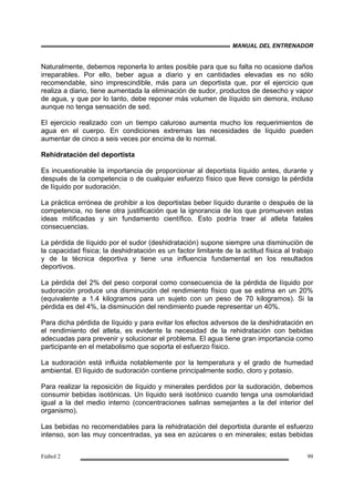 MANUAL DEL ENTRENADOR
Fútbol 2 99
Naturalmente, debemos reponerla lo antes posible para que su falta no ocasione daños
irreparables. Por ello, beber agua a diario y en cantidades elevadas es no sólo
recomendable, sino imprescindible, más para un deportista que, por el ejercicio que
realiza a diario, tiene aumentada la eliminación de sudor, productos de desecho y vapor
de agua, y que por lo tanto, debe reponer más volumen de líquido sin demora, incluso
aunque no tenga sensación de sed.
El ejercicio realizado con un tiempo caluroso aumenta mucho los requerimientos de
agua en el cuerpo. En condiciones extremas las necesidades de líquido pueden
aumentar de cinco a seis veces por encima de lo normal.
Rehidratación del deportista
Es incuestionable la importancia de proporcionar al deportista líquido antes, durante y
después de la competencia o de cualquier esfuerzo físico que lleve consigo la pérdida
de líquido por sudoración.
La práctica errónea de prohibir a los deportistas beber líquido durante o después de la
competencia, no tiene otra justificación que la ignorancia de los que promueven estas
ideas mitificadas y sin fundamento científico. Esto podría traer al atleta fatales
consecuencias.
La pérdida de líquido por el sudor (deshidratación) supone siempre una disminución de
la capacidad física; la deshidratación es un factor limitante de la actitud física al trabajo
y de la técnica deportiva y tiene una influencia fundamental en los resultados
deportivos.
La pérdida del 2% del peso corporal como consecuencia de la pérdida de líquido por
sudoración produce una disminución del rendimiento físico que se estima en un 20%
(equivalente a 1.4 kilogramos para un sujeto con un peso de 70 kilogramos). Si la
pérdida es del 4%, la disminución del rendimiento puede representar un 40%.
Para dicha pérdida de líquido y para evitar los efectos adversos de la deshidratación en
el rendimiento del atleta, es evidente la necesidad de la rehidratación con bebidas
adecuadas para prevenir y solucionar el problema. El agua tiene gran importancia como
participante en el metabolismo que soporta el esfuerzo físico.
La sudoración está influida notablemente por la temperatura y el grado de humedad
ambiental. El líquido de sudoración contiene principalmente sodio, cloro y potasio.
Para realizar la reposición de líquido y minerales perdidos por la sudoración, debemos
consumir bebidas isotónicas. Un líquido será isotónico cuando tenga una osmolaridad
igual a la del medio interno (concentraciones salinas semejantes a la del interior del
organismo).
Las bebidas no recomendables para la rehidratación del deportista durante el esfuerzo
intenso, son las muy concentradas, ya sea en azúcares o en minerales; estas bebidas
 
