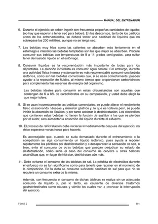 MANUAL DEL ENTRENADOR
Fútbol 2 101
6. Durante el ejercicio se deben ingerir con frecuencia pequeñas cantidades de líquido;
(no hay que esperar a tener sed para beber). En los descansos, tanto de los partidos
como de los entrenamientos, se deberá tomar una cantidad de líquidos que no
sobrepase los 200 mililitros, aunque no se tenga sed.
7. Las bebidas muy frías como las calientes se absorben más lentamente en el
estómago e intestino las bebidas templadas son las que mejor se absorben. Procure
consumir sus bebidas con temperaturas de 8 a 14 grados centígrados, para evitar
tener demasiado líquido en el estómago.
8. Consumir líquidos es la recomendación más importante de todas para los
deportistas. La elección inmediata es consumir agua natural. Sin embargo, durante
una actividad física intensa y extenuante es más recomendable consumir una bebida
isotónica, como son las bebidas comerciales que, si se usan correctamente, pueden
ayudar a la reposición de fluidos, al mismo tiempo que proporcionan carbohidratos
para complementar las reservas de energía del organismo.
Las bebidas ideales para consumir en estas circunstancias son aquellas que
contengan de 6 a 8% de carbohidratos en su composición, y usted debe elegir la
que mejor tolere.
9. Si se usan incorrectamente las bebidas comerciales, se puede alterar el rendimiento
físico ocasionando náuseas y malestar gástrico y, lo que es todavía peor, se puede
inhibir la absorción de líquidos, y por tanto acelerar la deshidratación. Los electrolitos
que contienen estas bebidas no tienen la función de sustituir a los que se pierden
por el sudor, sino aumentar la absorción del líquido durante el esfuerzo.
10. El proceso de rehidratación debe iniciarse inmediatamente después del ejercicio; no
debe esperarse varias horas para hacerlo.
Es aconsejable que, cuando se suda demasiado durante el entrenamiento o la
competición se siga consumiendo un líquido isotónico, pues ayuda a reponer
rápidamente las pérdidas por deshidratación y a desaparecer la sensación de sed, o
bien, evite el consumo de otras bebidas que puedan perjudicar su estado de
deshidratación, como sería el caso del consumo de cerveza u otras bebidas
alcohólicas que, en lugar de hidratar, deshidratan aún más.
11. Debe evitarse el consumo de las tabletas de sal. La pérdida de electrolitos durante
el esfuerzo no es tan significante como para tenerla que reponer en el momento de
la competición. En la dieta se consume suficiente cantidad de sal para que no se
requiera un consumo extra de la misma.
Además, con frecuencia el consumo de dichas tabletas se realiza sin un adecuado
consumo de líquido y, por lo tanto, es causante de diversos trastornos
gastrointestinales como náusea y vómito los cuales van a provocar la interrupción
del ejercicio.
 