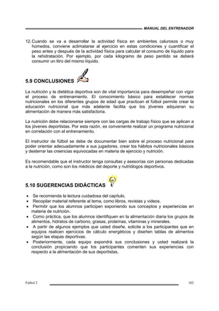 MANUAL DEL ENTRENADOR
Fútbol 2 102
12.Cuando se va a desarrollar la actividad física en ambientes calurosos o muy
húmedos, conviene aclimatarse al ejercicio en estas condiciones y cuantificar el
peso antes y después de la actividad física para calcular el consumo de líquido para
la rehidratación. Por ejemplo, por cada kilogramo de peso perdido se deberá
consumir un litro del mismo líquido.
5.9 CONCLUSIONES
La nutrición y la dietética deportiva son de vital importancia para desempeñar con vigor
el proceso de entrenamiento. El conocimiento básico para establecer normas
nutricionales en los diferentes grupos de edad que practican el fútbol permite crear la
educación nutricional que más adelante facilita que los jóvenes adquieran su
alimentación de manera más satisfactoria.
La nutrición debe relacionarse siempre con las cargas de trabajo físico que se aplican a
los jóvenes deportistas. Por esta razón, es conveniente realizar un programa nutricional
en correlación con el entrenamiento.
El instructor de fútbol se debe de documentar bien sobre el proceso nutricional para
poder orientar adecuadamente a sus jugadores, crear los hábitos nutricionales básicos
y desterrar las creencias equivocadas en materia de ejercicio y nutrición.
Es recomendable que el instructor tenga consultas y asesorías con personas dedicadas
a la nutrición, como son los médicos del deporte y nutriólogos deportivos.
5.10 SUGERENCIAS DIDÁCTICAS
• Se recomienda la lectura cuidadosa del capítulo.
• Recopilar material referente al tema, como libros, revistas y videos.
• Permitir que los alumnos participen exponiendo sus conceptos y experiencias en
materia de nutrición.
• Como práctica, que los alumnos identifiquen en la alimentación diaria los grupos de
alimentos, hidratos de carbono, grasas, proteínas, vitaminas y minerales.
• A partir de algunos ejemplos que usted diseñe, solicite a los participantes que en
equipos realicen ejercicios de cálculo energéticos y diseñen tablas de alimentos
según las etapas deportivas.
• Posteriormente, cada equipo expondrá sus conclusiones y usted realizará la
conclusión propiciando que los participantes comenten sus experiencias con
respecto a la alimentación de sus deportistas.
 