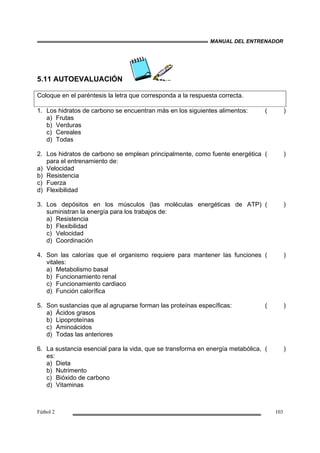 MANUAL DEL ENTRENADOR
Fútbol 2 103
5.11 AUTOEVALUACIÓN
Coloque en el paréntesis la letra que corresponda a la respuesta correcta.
1. Los hidratos de carbono se encuentran más en los siguientes alimentos:
a) Frutas
b) Verduras
c) Cereales
d) Todas
( )
2. Los hidratos de carbono se emplean principalmente, como fuente energética
para el entrenamiento de:
a) Velocidad
b) Resistencia
c) Fuerza
d) Flexibilidad
( )
3. Los depósitos en los músculos (las moléculas energéticas de ATP)
suministran la energía para los trabajos de:
a) Resistencia
b) Flexibilidad
c) Velocidad
d) Coordinación
( )
4. Son las calorías que el organismo requiere para mantener las funciones
vitales:
a) Metabolismo basal
b) Funcionamiento renal
c) Funcionamiento cardiaco
d) Función calorífica
( )
5. Son sustancias que al agruparse forman las proteínas específicas:
a) Ácidos grasos
b) Lipoproteínas
c) Aminoácidos
d) Todas las anteriores
( )
6. La sustancia esencial para la vida, que se transforma en energía metabólica,
es:
a) Dieta
b) Nutrimento
c) Bióxido de carbono
d) Vitaminas
( )
 