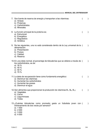MANUAL DEL ENTRENADOR
Fútbol 2 104
7. Son fuente de reserva de energía y transportan a las vitaminas:
a) Grasas
b) Proteínas
c) Carbohidratos
d) Minerales
( )
8. La función principal de la proteína es:
a) Estructural
b) Energética
c) Reguladora
d) Sintética
( )
9. De las siguientes, una no está considerada dentro de la Ley universal de la
alimentación:
a) Presentación
b) Pureza
c) Calidad
d) Reserva
( )
10.En una dieta normal, el porcentaje de kilocalorías que se obtiene a través de
los carbohidratos, es de:
a) 30 %
b) 40 %
c) 50 %
d) 70 %
( )
11.La dieta de recuperación tiene como fundamento energético:
a) Disminuir las vitaminas
b) Aumentar los carbohidratos
c) Aumentar las grasas
d) Disminuir el agua
( )
12.Son alimentos que proporcionan la producción de vitaminas B1, B6, B12:
a) Vegetales
b) Carne
c) Leguminosas
d) Todas
( )
13.¿Cuántas kilocalorías como promedio gasta un futbolista joven con
entrenamiento de dos veces por semana?
a) 1 500
b) 2 000
c) 3 000
d) 4 000
( )
 