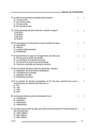 MANUAL DEL ENTRENADOR
Fútbol 2 105
14.La última comida ligera al partido debe hacerse:
a) 3 horas antes
b) 30 minutos antes
c) 6 horas antes
d) No importa la hora
( )
15.¿Qué porcentaje del peso total de un adulto es agua?:
a) 40-50%
b) 50-60%
c) 60-70%
d) 70-80%
( )
16.En qué espacio se encuentra la mayor cantidad de agua
a) Intracelular
b) Plasma
c) Líquido cefalorraquídeo
d) Extracelular
( )
17.El requerimiento de agua en el organismo, nos dice que:
a) El consumo es igual a la pérdida
b) Las pérdidas son siempre mayores
c) El consumo es menor que las pérdidas
d) Consumo y pérdida son siempre menores
( )
18.Son funciones del agua todas las siguientes, excepto:
a) Regulador de los procesos metabólicos
b) Transporte de nutrientes
c) Disipador del calor
d) Disolvente universal
( )
19.Si la pérdida de líquidos equivalente al 2% del peso corporal trae como
consecuencia una disminución física de un:
a) 5%
b) 10%
c) 20%
d) 40%
( )
20.Los líquidos idóneos para la rehidratación son:
a) Fisiológicos
b) Isotónicos
c) Hipotónicos
d) Hipertónicos
( )
21.Cantidad aproximada de agua que debe proporcionarse 40 minutos antes de
las competencias:
a) 1000 mililitros
b) 800 mililitros
c) 600 mililitros
( )
 