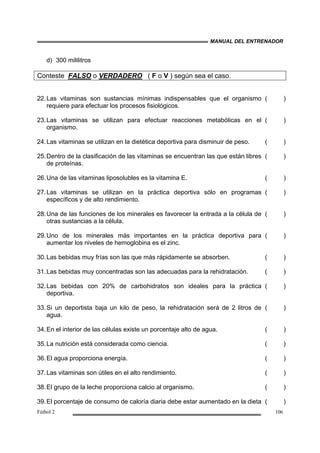 MANUAL DEL ENTRENADOR
Fútbol 2 106
d) 300 mililitros
Conteste FALSO o VERDADERO ( F o V ) según sea el caso.
22.Las vitaminas son sustancias mínimas indispensables que el organismo
requiere para efectuar los procesos fisiológicos.
( )
23.Las vitaminas se utilizan para efectuar reacciones metabólicas en el
organismo.
( )
24.Las vitaminas se utilizan en la dietética deportiva para disminuir de peso. ( )
25.Dentro de la clasificación de las vitaminas se encuentran las que están libres
de proteínas.
( )
26.Una de las vitaminas liposolubles es la vitamina E. ( )
27.Las vitaminas se utilizan en la práctica deportiva sólo en programas
específicos y de alto rendimiento.
( )
28.Una de las funciones de los minerales es favorecer la entrada a la célula de
otras sustancias a la célula.
( )
29.Uno de los minerales más importantes en la práctica deportiva para
aumentar los niveles de hemoglobina es el zinc.
( )
30.Las bebidas muy frías son las que más rápidamente se absorben. ( )
31.Las bebidas muy concentradas son las adecuadas para la rehidratación. ( )
32.Las bebidas con 20% de carbohidratos son ideales para la práctica
deportiva.
( )
33.Si un deportista baja un kilo de peso, la rehidratación será de 2 litros de
agua.
( )
34.En el interior de las células existe un porcentaje alto de agua. ( )
35.La nutrición está considerada como ciencia. ( )
36.El agua proporciona energía. ( )
37.Las vitaminas son útiles en el alto rendimiento. ( )
38.El grupo de la leche proporciona calcio al organismo. ( )
39.El porcentaje de consumo de caloría diaria debe estar aumentado en la dieta ( )
 