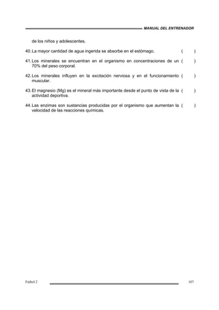 MANUAL DEL ENTRENADOR
Fútbol 2 107
de los niños y adolescentes.
40.La mayor cantidad de agua ingerida se absorbe en el estómago. ( )
41.Los minerales se encuentran en el organismo en concentraciones de un
70% del peso corporal.
( )
42.Los minerales influyen en la excitación nerviosa y en el funcionamiento
muscular.
( )
43.El magnesio (Mg) es el mineral más importante desde el punto de vista de la
actividad deportiva.
( )
44.Las enzimas son sustancias producidas por el organismo que aumentan la
velocidad de las reacciones químicas.
( )
 