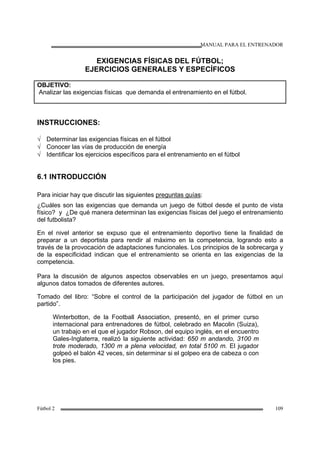 MANUAL PARA EL ENTRENADOR
Fútbol 2 109
EXIGENCIAS FÍSICAS DEL FÚTBOL;
EJERCICIOS GENERALES Y ESPECÍFICOS
OBJETIVO:
Analizar las exigencias físicas que demanda el entrenamiento en el fútbol.
INSTRUCCIONES:
√ Determinar las exigencias físicas en el fútbol
√ Conocer las vías de producción de energía
√ Identificar los ejercicios específicos para el entrenamiento en el fútbol
6.1 INTRODUCCIÓN
Para iniciar hay que discutir las siguientes preguntas guías:
¿Cuáles son las exigencias que demanda un juego de fútbol desde el punto de vista
físico? y ¿De qué manera determinan las exigencias físicas del juego el entrenamiento
del futbolista?
En el nivel anterior se expuso que el entrenamiento deportivo tiene la finalidad de
preparar a un deportista para rendir al máximo en la competencia, logrando esto a
través de la provocación de adaptaciones funcionales. Los principios de la sobrecarga y
de la especificidad indican que el entrenamiento se orienta en las exigencias de la
competencia.
Para la discusión de algunos aspectos observables en un juego, presentamos aquí
algunos datos tomados de diferentes autores.
Tomado del libro: “Sobre el control de la participación del jugador de fútbol en un
partido”.
Winterbotton, de la Football Association, presentó, en el primer curso
internacional para entrenadores de fútbol, celebrado en Macolin (Suiza),
un trabajo en el que el jugador Robson, del equipo inglés, en el encuentro
Gales-Inglaterra, realizó la siguiente actividad: 650 m andando, 3100 m
trote moderado, 1300 m a plena velocidad, en total 5100 m. El jugador
golpeó el balón 42 veces, sin determinar si el golpeo era de cabeza o con
los pies.
 
