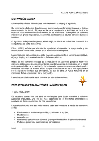 MANUAL PARA EL ENTRENADOR
21
Fútbol
MOTIVACIÓN BÁSICA
En el deporte hay dos motivaciones fundamentales: El juego y el agonismo.
Sin importar la edad estos dos elementos siempre deben estar presentes para el óptimo
entrenamiento de fútbol. El juego es la parte relacionada a lo lúdico, es decir a la
diversión .Esto lo observamos claramente en las “cascaritas”, basta poner un balón en
medio de un grupo de personas, sean niños, adolescentes o adultos para que busquen
patearlo.
El agonismo es la parte competitiva, el ser mejor, el vencer los obstáculos o un rival. La
competencia es parte de nosotros.
Pérez (1995) señala que además del agonismo, el aprender, el apoyo social y las
recompensas son factores básicos en la motivación en el deporte.
La competencia es benéfica si se sabe manejar correctamente el elemento competitivo,
el juego limpio y sobretodo el resultado de la competencia.
Hablar de los elementos básicos de la motivación en jugadores pareciera fácil y un
elemento cotidiano de discutir, sin embargo cuando hablamos de motivación en el fútbol
es imperioso hablar de la motivación del entrenador, en numerosos casos el entrenador
no realiza su trabajo de manera eficaz porque su motivación no es la más apropiada o
no es capaz de controlar sus emociones, así que se abre un nuevo horizonte en el
monitoreo de tus emociones y de tu motivación.
La motivación básica debe estar presente en todo entrenamiento.
ESTRATEGIAS PARA MANTENER LA MOTIVACIÓN
1. GRATIFICACIÓN
Es necesario contar con una serie de estrategias para poder mantener a nuestros
jugadores motivados, una de las más poderosas es el brindarles gratificaciones
positivas, es decir experiencias de vida placenteras.
La gratificación para que sea más efectiva debe ser inmediata a través de elementos
como:
• Percibiendo un ambiente agradable y positivo en el equipo.
• Divirtiéndose.
• Aprendiendo.
• Realizando ejercicios que dominan y que pueden llevarlos al perfeccionamiento.
• Pudiendo desarrollar sus iniciativas, participación.
 