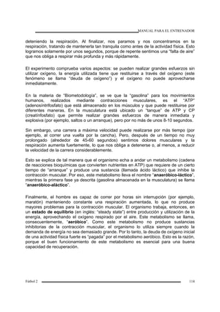 MANUAL PARA EL ENTRENADOR
Fútbol 2 114
deteniendo la respiración. Al finalizar, nos paramos y nos concentramos en la
respiración, tratando de mantenerla tan tranquila como antes de la actividad física. Esto
logramos solamente por unos segundos, porque de repente sentimos una “falta de aire”
que nos obliga a respirar más profunda y más rápidamente.
El experimento comprueba varios aspectos: se pueden realizar grandes esfuerzos sin
utilizar oxígeno, la energía utilizada tiene que restituirse a través del oxígeno (este
fenómeno se llama “deuda de oxígeno”) y el oxígeno no puede aprovecharse
inmediatamente.
En la materia de “Biometodología”, se ve que la “gasolina” para los movimientos
humanos, realizados mediante contracciones musculares, es el “ATP”
(adenosíntrifosfato) que está almacenado en los músculos y que puede restituirse por
diferentes maneras. En la musculatura está ubicado un “tanque” de ATP y CP
(creatínfosfato) que permite realizar grandes esfuerzos de manera inmediata y
explosiva (por ejemplo, saltos o un arranque), pero por no más de unos 8-10 segundos.
Sin embargo, una carrera a máxima velocidad puede realizarse por más tiempo (por
ejemplo, al correr una vuelta por la cancha). Pero, después de un tiempo no muy
prolongado (alrededor de 45-60 segundos) sentimos dolores musculares y la
respiración aumenta fuertemente, lo que nos obliga a detenerse o, al menos, a reducir
la velocidad de la carrera considerablemente.
Esto se explica de tal manera que el organismo echa a andar un metabolismo (cadena
de reacciones bioquímicas que convierten nutrientes en ATP) que requiere de un cierto
tiempo de “arranque” y produce una sustancia (llamada ácido láctico) que inhibe la
contracción muscular. Por eso, este metabolismo lleva el nombre “anaeróbico-láctico”,
mientras la primera fase ya descrita (gasolina almacenada en la musculatura) se llama
“anaeróbico-aláctico”.
Finalmente, el hombre es capaz de correr por horas sin interrupción (por ejemplo,
maratón) manteniendo constante una respiración aumentada, lo que no produce
mayores problemas para la contracción muscular. El organismo trabaja, entonces, en
un estado de equilibrio (en inglés: “steady state”) entre producción y utilización de la
energía, aprovechando el oxígeno respirado por el aire. Este metabolismo se llama,
consecuentemente, “aeróbico”. Como este metabolismo no produce sustancias
inhibitorias de la contracción muscular, el organismo lo utiliza siempre cuando la
demanda de energía no sea demasiado grande. Por lo tanto, la deuda de oxígeno inicial
de una actividad física fuerte es “pagada” por el metabolismo aeróbico. Esto es la razón,
porque el buen funcionamiento de este metabolismo es esencial para una buena
capacidad de recuperación.
 