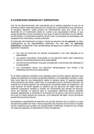 6.5 EJERCICIOS GENERALES Y ESPECIFICOS
Uno de los descubrimientos más importantes de la práctica deportiva es que no es
suficiente realizar solamente ejercicios con exigencias y características muy cercanas a
la disciplina deportiva. Cada proceso de entrenamiento tiene que iniciar con el
desarrollo de un fundamento amplio en cuanto a las capacidades motrices, lo que
puede compararse con los cimientos de una casa. Si estos fundamentos no son sólidos,
es difícil lograr un rendimiento deportivo de alto nivel. Los procesos de aprendizaje y de
adaptación son más lentos y menos profundos.
El desarrollo del fundamento se logra a través de ejercicios de tipo general, es decir
independiente de las especialidades deportivas. Por otro lado, los ejercicios
específicos corresponden a las características del deporte en cuestión en cuanto a los
siguientes 4 aspectos:
• Las vías de producción de energía corresponden a las más utilizadas en la
especialidad.
• Los grupos musculares involucrados en los ejercicios tienen gran importancia
para los movimientos técnicos de la especialidad.
• Las formas de contracción muscular corresponden a las formas más utilizadas en
la especialidad.
• Los movimientos tienen una estructura tiempo-espacio muy similar a las
habilidades técnicas de la especialidad.
En el fútbol podemos considerar como ejemplos para el primer aspecto ejercicios que
utilizan los depósitos de energía (anaeróbico-aláctico) y el metabolismo aeróbico, sobre
todo como base de una recuperación rápida en pausas cortas. El segundo aspecto
indica ejercicios que utilizan, sobre todo, la musculatura de los miembros inferiores. De
acuerdo con el tercer aspecto, las contracciones musculares deben ser explosivas y de
corta duración. El último aspecto no significa que los ejercicios con balón sean por
definición específicos; también lo pueden ser movimientos que simulan las técnicas,
como, por ejemplo, un ejercicio para la musculatura abdominal oblicua realizado
acostado lateralmente y simulando el movimiento de la pierna y del tronco durante un
tiro a gol. El criterio decisivo es, entonces, no la utilización del balón, sino la simulación
exacta del movimiento técnico.
Generalidad y especificidad de ejercicios son los dos extremos de un continuo, ya que
los ejercicios pueden ser más o menos específicos de acuerdo con el número y el grado
de los 4 aspectos que cumplen sus características. Finalmente, el ejercicio que cumple
con todos los aspectos es solamente la misma competencia.
 
