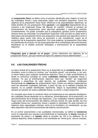 MANUAL PARA EL ENTRENADOR
Fútbol 2 121
La preparación física se define como el proceso planificado para mejorar el nivel de
las cualidades físicas y para adecuarlas según una disciplina específica. Como los
objetivos de la preparación física hacen referencia a las especialidades deportivas, se
habla también de una preparación física general y una específica dependiendo de su
cercanía a las exigencias físicas del deporte en cuestión. Durante el proceso de
entrenamiento las proporciones entre ejercicios generales y específicos cambian
constantemente. Se puede constatar que la preparación general (como fundamento)
siempre tiene que anteceder a la preparación específica. Este principio es válido tanto a
largo plazo (los principiantes tienen que prepararse más general que específico) como a
mediano plazo (entre más cerca se encuentra a una competencia, mayor es la
proporción de la preparación específica). Con otras palabras, la preparación física debe
ser planificada de acuerdo con las leyes generales de la metodología del entrenamiento
basándose en el análisis profundo (fisiológico y biomecánico) de la especialidad
deportiva.
Preguntas guía a discutir en el grupo: ¿Cómo determinar los objetivos de la
preparación física? ¿De qué manera se logran los objetivos físicos determinados?
6.6 LAS CUALIDADES FÍSICAS
La tarea central de la preparación física es el desarrollo de la condición física. Se la
considera, como lo indica su nombre, una "condición previa", una premisa, y, por eso,
un factor básico para cualquier rendimiento deportivo. Para un mejor entendimiento se
divide su estructura compleja en varias cualidades motrices (cualidades físicas y
motoras). Ya que el entrenamiento deportivo tiene que “simular” las exigencias
generales y específicas de cada deporte, las cualidades motrices constituyen
directamente los objetivos del entrenamiento físico. Existe una relativa independencia
entre las diferentes cualidades definidas, a pesar de que, en la realidad compleja del
deporte, no es posible identificarlas claramente. Según la especialidad deportiva,
siempre se requiere de varias cualidades físicas, en menor o mayor proporción.
Un concepto para dividir la condición física se fundamenta en los aspectos fisiológicos:
las cualidades físicas dependen en su eficiencia, primordialmente, de la producción y el
aprovechamiento de la energía del organismo, y las cualidades motoras dependen en
mayor parte del funcionamiento del sistema nervioso central. En este sentido, las tres
cualidades físicas son: resistencia, fuerza y rapidez (o velocidad). En este momento no
tratamos otras capacidades motrices, como es la movilidad y la coordinación, ya que
ellas dependen más del funcionamiento del sistema neuromuscular.
En un primer acercamiento a las cualidades mencionadas, se define la resistencia
como la capacidad que requiere primordialmente el maratonista, la fuerza necesita el
levantador de pesas y la rapidez utiliza el corredor de 100 m en atletismo. En la
práctica deportiva, estas cualidades no se manifiestan en “forma pura”, sino en mezclas.
 