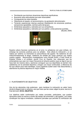 MANUAL PARA EL ENTRENADOR
22
Fútbol
• Percibiendo que dominan situaciones deportivas significativas.
• Buscando retos estimulantes que sean alcanzables.
• Consiguiendo los retos trazados.
• Obteniendo el respeto, el reconocimiento y la aprobación del entrenador.
• Teniendo experiencias internas positivas (Satisfacción de emociones positivas,
sensaciones agradables, sentirse parte del grupo).
• Sintiéndose apoyados y valorados por sus compañeros
• Sintiéndose apoyados y valorados por sus padres u otras personas queridas.
(Buceta, 2004)
Nuestra cultura favorece centrarnos en el error, lo señalamos con gran énfasis, sin
embargo las acciones positivas poco se señalen. Esto afecta la motivación y si se
realiza por sistema va mermando la autoconfianza del jugador. No hablamos de dar
indiscriminadamente el elogio, hablamos de señalar las cosas positivas que realiza
nuestro jugador. Reconocidos investigadores como Ronald Smith y Frank Smoll en
Estados Unidos o el profesor Jaume Cruz en España, han observado que los
entrenadores que usan con mayor frecuencia el refuerzo positivo (que se diga lo que se
hace bien de manera clara y oportuna) consiguen que sus deportistas se sientan más
satisfechos con la actividad deportiva y tengan una mayor continuidad, a diferencia de
los que utilizan poco esta estrategia, cuyos jugadores suelen estar más descontentos y
abandonan la práctica deportiva en mayor medida.
2. PLANTEAMIENTO DE OBJETIVOS
Uno de los elementos más poderosos para mantener la motivación es saber hacia
donde te llegará todo tu esfuerzo, eso que hace que las cosas valgan la pena, esa luz al
final del túnel ES EL OBJETIVO.
Los objetivos están conformados por metas concretas, particulares, que pueden
apreciarse sobre la marcha a través del trabajo del entrenador y del jugador. Las metas
constituyen los logros inmediatos, cotidianos parciales que permiten la verificación del
 