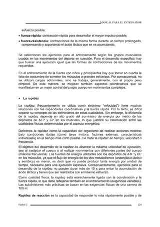 MANUAL PARA EL ENTRENADOR
Fútbol 2 124
esfuerzo posible;
• fuerza rápida: contracción rápida para desarrollar el mayor impulso posible;
• fuerza-resistencia: contracciones de la misma forma durante un tiempo prolongado,
compensando y soportando el ácido láctico que se va acumulando.
Se seleccionan los ejercicios para el entrenamiento según los grupos musculares
usados en los movimientos del deporte en cuestión. Para el desarrollo especifico, hay
que buscar una ejecución igual que las formas de contracciones de los movimientos
requeridos.
En el entrenamiento de la fuerza con niños y principiantes hay que tomar en cuenta la
falta de costumbre de someter los músculos a grandes esfuerzos. Por consecuencia, no
se utilizan cargas adicionales, sino se trabaja, generalmente, con el propio peso
corporal. De esta manera, se mejoran también aspectos coordinativos que se
manifiestan en un mejor control del propio cuerpo en movimientos complejos.
La rapidez
La rapidez (frecuentemente se utiliza como sinónimo “velocidad”) tiene muchas
relaciones con las capacidades coordinativas y la fuerza rápida. Por lo tanto, es difícil
separar su concepto de las definiciones de estas cualidades. Sin embargo, la eficiencia
de la rapidez depende en alto grado del suministro de energía por medio de los
depósitos de ATP y CP en los músculos, lo que justifica su clasificación entre las
cualidades físicas determinadas por el aspecto energético.
Definimos la rapidez como la capacidad del organismo de realizar acciones motoras
bajo condiciones dadas (como tarea motora, factores externas, características
individuales) en el tiempo mas corto posible. Se mide la rapidez en tiempo, velocidad o
frecuencia.
El objetivo del desarrollo de la rapidez es alcanzar la máxima velocidad de ejecución,
sea al trasladar el cuerpo o al realizar movimientos con diferentes partes del cuerpo
(máxima frecuencia). Las fuentes de energía utilizadas son los depósitos de ATP y CP
en los músculos, ya que el flujo de energía de los dos metabolismos (anaeróbico-láctico
y aeróbico) es menor, es decir que no puede producir tanta energía por unidad de
tiempo, necesaria para una ejecución explosiva. Consecuentemente, ejercicios para el
desarrollo de la rapidez no pueden durar más de 10 s para evitar la acumulación de
ácido láctico y tienen que ser realizados con el máximo esfuerzo.
Como cualidad física, la rapidez está estrechamente ligada con la coordinación y la
fuerza rápida, lo que debe reflejarse también en el entrenamiento (exigencias variables).
Las subdivisiones más prácticas se basan en las exigencias físicas de una carrera de
100 m:
Rapidez de reacción es la capacidad de responder lo más rápidamente posible y de
 