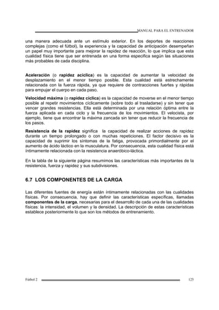 MANUAL PARA EL ENTRENADOR
Fútbol 2 125
una manera adecuada ante un estímulo exterior. En los deportes de reacciones
complejas (como el fútbol), la experiencia y la capacidad de anticipación desempeñan
un papel muy importante para mejorar la rapidez de reacción, lo que implica que esta
cualidad física tiene que ser entrenada en una forma especifica según las situaciones
más probables de cada disciplina.
Aceleración (o rapidez acíclica) es la capacidad de aumentar la velocidad de
desplazamiento en el menor tiempo posible. Esta cualidad está estrechamente
relacionada con la fuerza rápida, ya que requiere de contracciones fuertes y rápidas
para empujar el cuerpo en cada paso.
Velocidad máxima (o rapidez cíclica) es la capacidad de moverse en el menor tiempo
posible al repetir movimientos cíclicamente (sobre todo al trasladarse) y sin tener que
vencer grandes resistencias. Ella está determinada por una relación óptima entre la
fuerza aplicada en cada ciclo y la frecuencia de los movimientos. El velocista, por
ejemplo, tiene que encontrar la máxima zancada sin tener que reducir la frecuencia de
los pasos.
Resistencia de la rapidez significa la capacidad de realizar acciones de rapidez
durante un tiempo prolongado o con muchas repeticiones. El factor decisivo es la
capacidad de suprimir los síntomas de la fatiga, provocada primordialmente por el
aumento de ácido láctico en la musculatura. Por consecuencia, esta cualidad física está
íntimamente relacionada con la resistencia anaeróbico-láctica.
En la tabla de la siguiente página resumimos las características más importantes de la
resistencia, fuerza y rapidez y sus subdivisiones.
6.7 LOS COMPONENTES DE LA CARGA
Las diferentes fuentes de energía están íntimamente relacionadas con las cualidades
físicas. Por consecuencia, hay que definir las características específicas, llamadas
componentes de la carga, necesarias para el desarrollo de cada una de las cualidades
físicas: la intensidad, el volumen y la densidad. La descripción de estas características
establece posteriormente lo que son los métodos de entrenamiento.
 