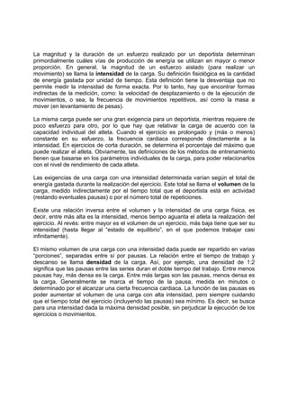 La magnitud y la duración de un esfuerzo realizado por un deportista determinan
primordialmente cuáles vías de producción de energía se utilizan en mayor o menor
proporción. En general, la magnitud de un esfuerzo aislado (para realizar un
movimiento) se llama la intensidad de la carga. Su definición fisiológica es la cantidad
de energía gastada por unidad de tiempo. Esta definición tiene la desventaja que no
permite medir la intensidad de forma exacta. Por lo tanto, hay que encontrar formas
indirectas de la medición, como: la velocidad de desplazamiento o de la ejecución de
movimientos, o sea, la frecuencia de movimientos repetitivos, así como la masa a
mover (en levantamiento de pesas).
La misma carga puede ser una gran exigencia para un deportista, mientras requiere de
poco esfuerzo para otro, por lo que hay que relativar la carga de acuerdo con la
capacidad individual del atleta. Cuando el ejercicio es prolongado y (más o menos)
constante en su esfuerzo, la frecuencia cardiaca corresponde directamente a la
intensidad. En ejercicios de corta duración, se determina el porcentaje del máximo que
puede realizar el atleta. Obviamente, las definiciones de los métodos de entrenamiento
tienen que basarse en los parámetros individuales de la carga, para poder relacionarlos
con el nivel de rendimiento de cada atleta.
Las exigencias de una carga con una intensidad determinada varían según el total de
energía gastada durante la realización del ejercicio. Este total se llama el volumen de la
carga, medido indirectamente por el tiempo total que el deportista está en actividad
(restando eventuales pausas) o por el número total de repeticiones.
Existe una relación inversa entre el volumen y la intensidad de una carga física, es
decir, entre más alta es la intensidad, menos tiempo aguanta el atleta la realización del
ejercicio. Al revés: entre mayor es el volumen de un ejercicio, más baja tiene que ser su
intensidad (hasta llegar al “estado de equilibrio”, en el que podemos trabajar casi
infinitamente).
El mismo volumen de una carga con una intensidad dada puede ser repartido en varias
“porciones”, separadas entre sí por pausas. La relación entre el tiempo de trabajo y
descanso se llama densidad de la carga. Así, por ejemplo, una densidad de 1:2
significa que las pausas entre las series duran el doble tiempo del trabajo. Entre menos
pausas hay, más densa es la carga. Entre más largas son las pausas, menos densa es
la carga. Generalmente se marca el tiempo de la pausa, medida en minutos o
determinado por el alcanzar una cierta frecuencia cardiaca. La función de las pausas es
poder aumentar el volumen de una carga con alta intensidad, pero siempre cuidando
que el tiempo total del ejercicio (incluyendo las pausas) sea mínimo. Es decir, se busca
para una intensidad dada la máxima densidad posible, sin perjudicar la ejecución de los
ejercicios o movimientos.
 